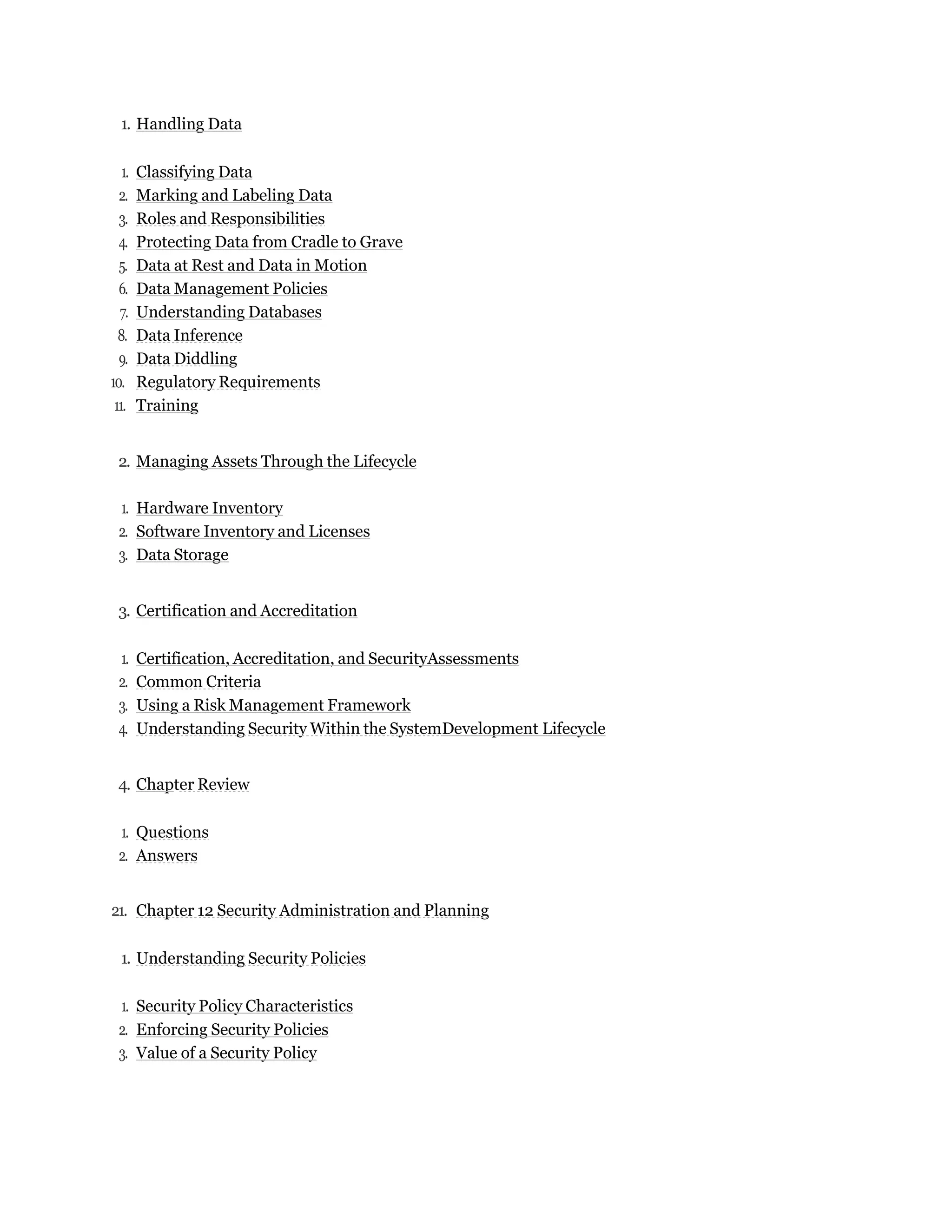 1. Handling Data
1. Classifying Data
2. Marking and Labeling Data
3. Roles and Responsibilities
4. Protecting Data from Cradle to Grave
5. Data at Rest and Data in Motion
6. Data Management Policies
7. Understanding Databases
8. Data Inference
9. Data Diddling
10. Regulatory Requirements
11. Training
2. Managing Assets Through the Lifecycle
1. Hardware Inventory
2. Software Inventory and Licenses
3. Data Storage
3. Certification and Accreditation
1. Certification, Accreditation, and SecurityAssessments
2. Common Criteria
3. Using a Risk Management Framework
4. Understanding Security Within the SystemDevelopment Lifecycle
4. Chapter Review
1. Questions
2. Answers
21. Chapter 12 Security Administration and Planning
1. Understanding Security Policies
1. Security Policy Characteristics
2. Enforcing Security Policies
3. Value of a Security Policy
 
