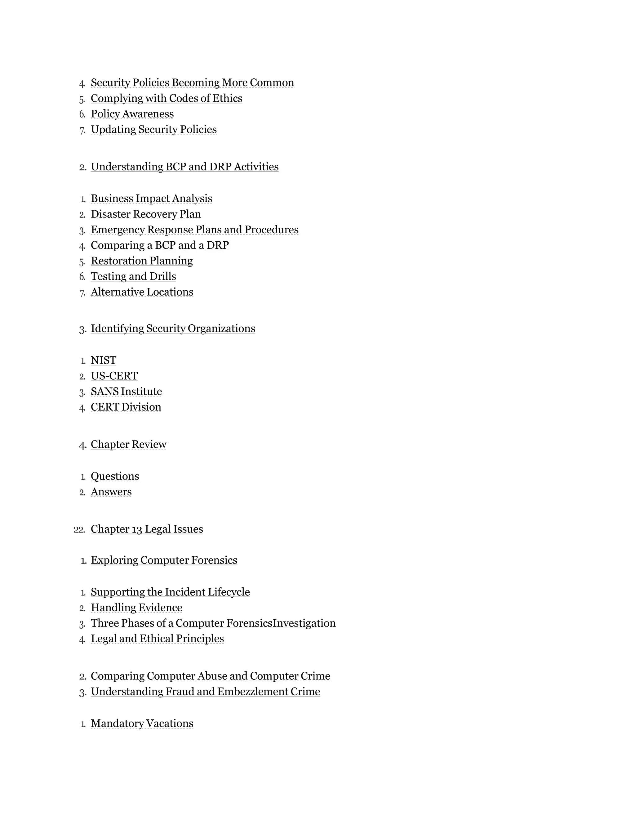 4. Security Policies Becoming More Common
5. Complying with Codes of Ethics
6. Policy Awareness
7. Updating Security Policies
2. Understanding BCP and DRP Activities
1. Business Impact Analysis
2. Disaster Recovery Plan
3. Emergency Response Plans and Procedures
4. Comparing a BCP and a DRP
5. Restoration Planning
6. Testing and Drills
7. Alternative Locations
3. Identifying Security Organizations
1. NIST
2. US-CERT
3. SANS Institute
4. CERT Division
4. Chapter Review
1. Questions
2. Answers
22. Chapter 13 Legal Issues
1. Exploring Computer Forensics
1. Supporting the Incident Lifecycle
2. Handling Evidence
3. Three Phases of a Computer ForensicsInvestigation
4. Legal and Ethical Principles
2. Comparing Computer Abuse and Computer Crime
3. Understanding Fraud and Embezzlement Crime
1. Mandatory Vacations
 