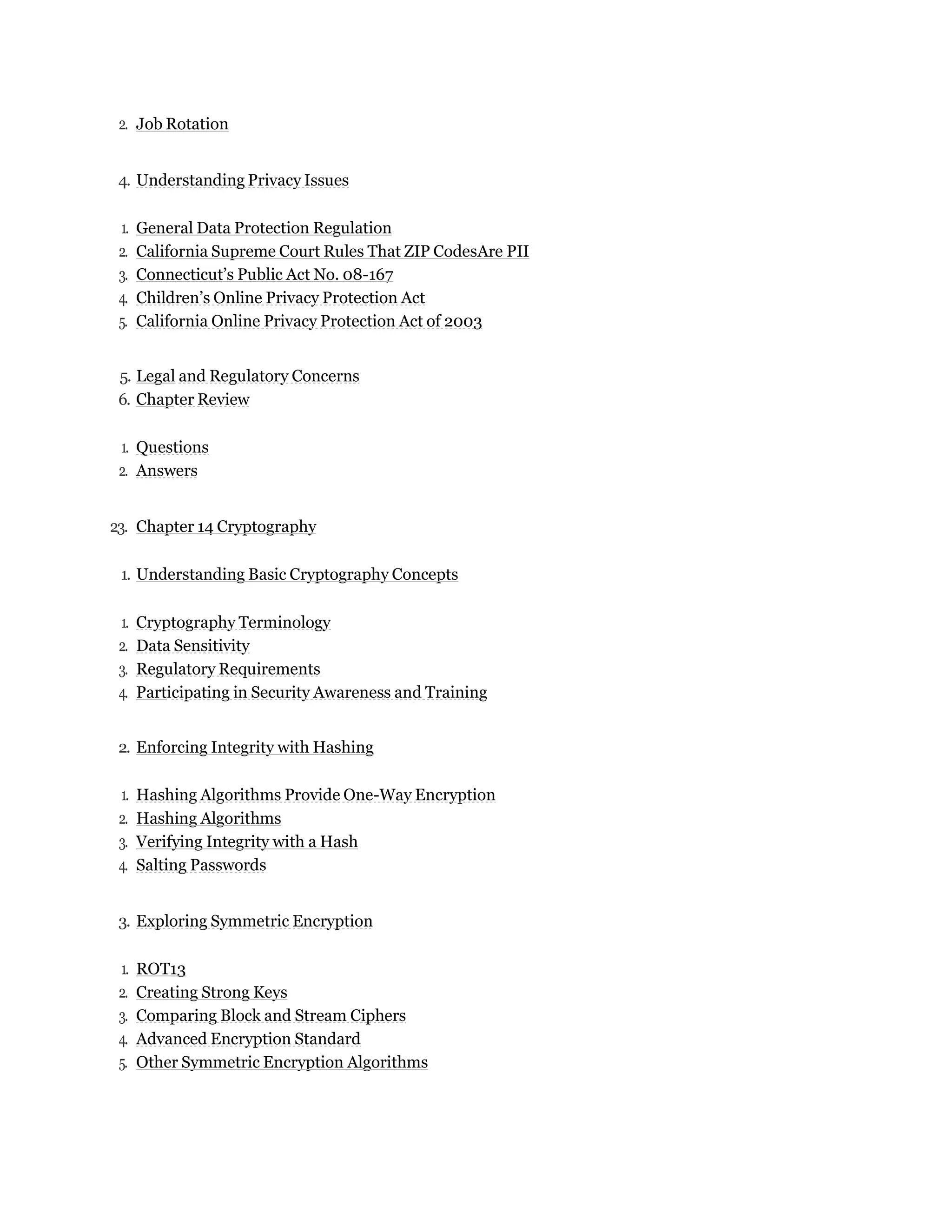 2. Job Rotation
4. Understanding Privacy Issues
1. General Data Protection Regulation
2. California Supreme Court Rules That ZIP CodesAre PII
3. Connecticut’s Public Act No. 08-167
4. Children’s Online Privacy Protection Act
5. California Online Privacy Protection Act of 2003
5. Legal and Regulatory Concerns
6. Chapter Review
1. Questions
2. Answers
23. Chapter 14 Cryptography
1. Understanding Basic Cryptography Concepts
1. Cryptography Terminology
2. Data Sensitivity
3. Regulatory Requirements
4. Participating in Security Awareness and Training
2. Enforcing Integrity with Hashing
1. Hashing Algorithms Provide One-Way Encryption
2. Hashing Algorithms
3. Verifying Integrity with a Hash
4. Salting Passwords
3. Exploring Symmetric Encryption
1. ROT13
2. Creating Strong Keys
3. Comparing Block and Stream Ciphers
4. Advanced Encryption Standard
5. Other Symmetric Encryption Algorithms
 