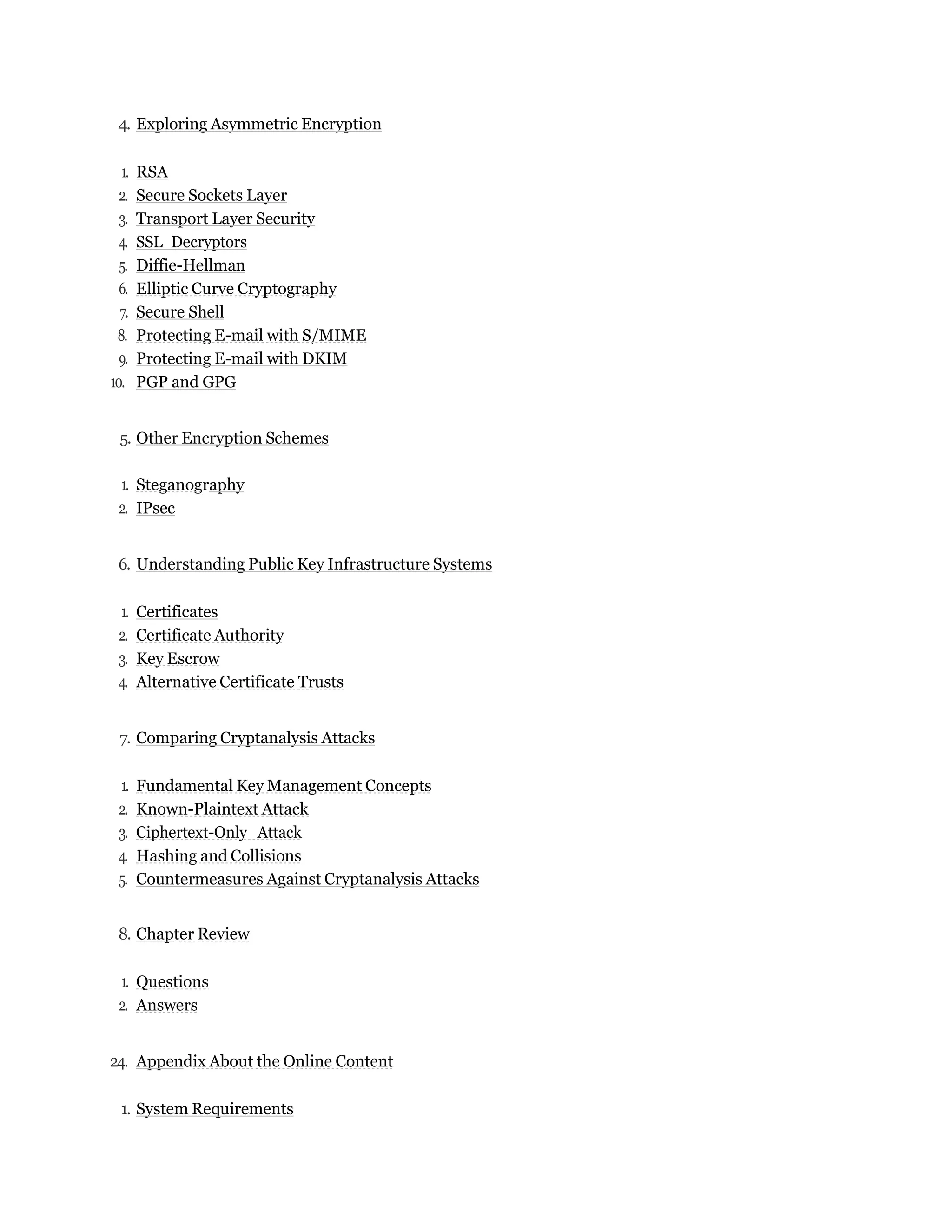 4. Exploring Asymmetric Encryption
1. RSA
2. Secure Sockets Layer
3. Transport Layer Security
4. SSL Decryptors
5. Diffie-Hellman
6. Elliptic Curve Cryptography
7. Secure Shell
8. Protecting E-mail with S/MIME
9. Protecting E-mail with DKIM
10. PGP and GPG
5. Other Encryption Schemes
1. Steganography
2. IPsec
6. Understanding Public Key Infrastructure Systems
1. Certificates
2. Certificate Authority
3. Key Escrow
4. Alternative Certificate Trusts
7. Comparing Cryptanalysis Attacks
1. Fundamental Key Management Concepts
2. Known-Plaintext Attack
3. Ciphertext-Only Attack
4. Hashing and Collisions
5. Countermeasures Against Cryptanalysis Attacks
8. Chapter Review
1. Questions
2. Answers
24. Appendix About the Online Content
1. System Requirements
 