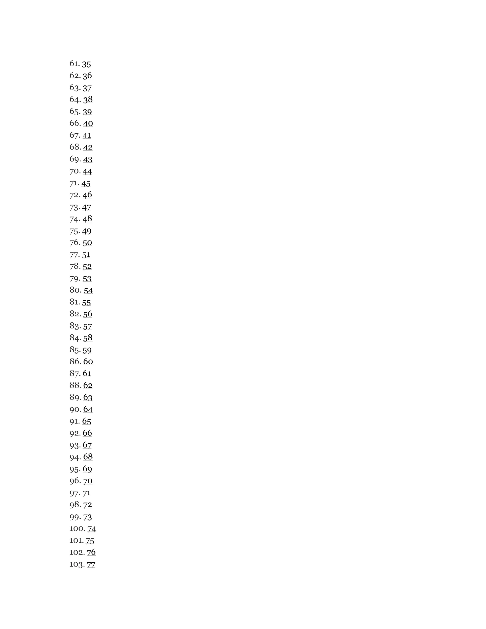 61. 35
62. 36
63. 37
64. 38
65. 39
66. 40
67. 41
68. 42
69. 43
70. 44
71. 45
72. 46
73. 47
74. 48
75. 49
76. 50
77. 51
78. 52
79. 53
80. 54
81. 55
82. 56
83. 57
84. 58
85. 59
86. 60
87. 61
88. 62
89. 63
90. 64
91. 65
92. 66
93. 67
94. 68
95. 69
96. 70
97. 71
98. 72
99. 73
100. 74
101. 75
102. 76
103. 77
 