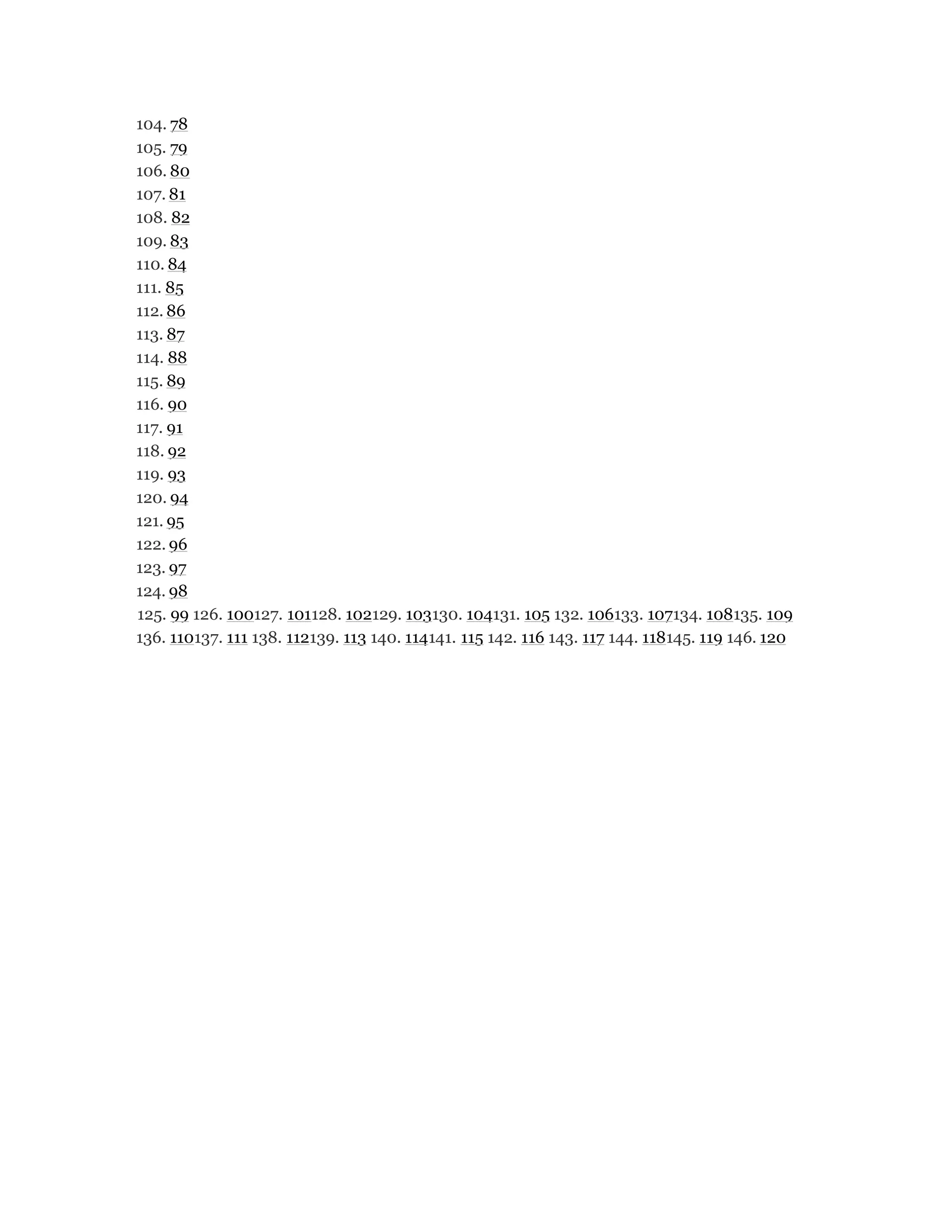 104. 78
105. 79
106. 80
107. 81
108. 82
109. 83
110. 84
111. 85
112. 86
113. 87
114. 88
115. 89
116. 90
117. 91
118. 92
119. 93
120. 94
121. 95
122. 96
123. 97
124. 98
125. 99 126. 100127. 101128. 102129. 103130. 104131. 105 132. 106133. 107134. 108135. 109
136. 110137. 111 138. 112139. 113 140. 114141. 115 142. 116 143. 117 144. 118145. 119 146. 120
 