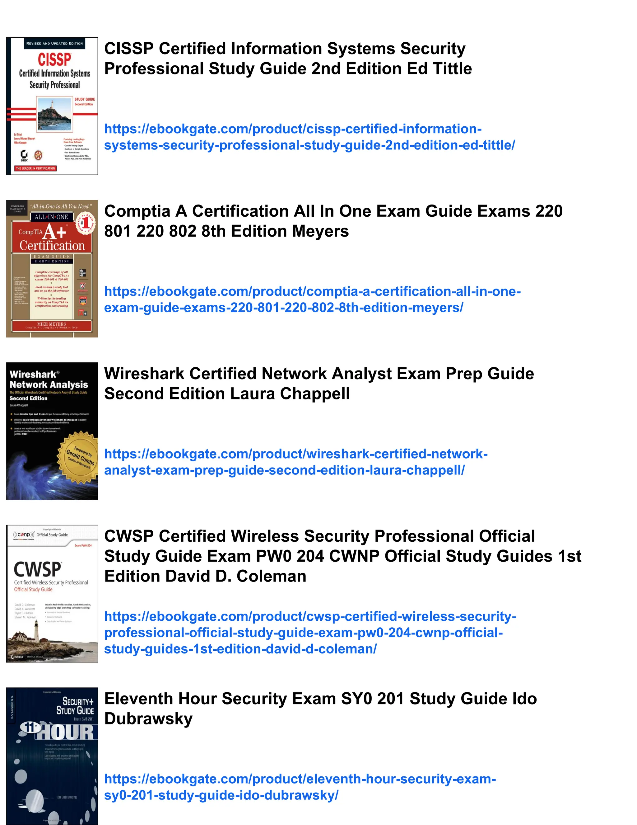 CISSP Certified Information Systems Security
Professional Study Guide 2nd Edition Ed Tittle
https://ebookgate.com/product/cissp-certified-information-
systems-security-professional-study-guide-2nd-edition-ed-tittle/
Comptia A Certification All In One Exam Guide Exams 220
801 220 802 8th Edition Meyers
https://ebookgate.com/product/comptia-a-certification-all-in-one-
exam-guide-exams-220-801-220-802-8th-edition-meyers/
Wireshark Certified Network Analyst Exam Prep Guide
Second Edition Laura Chappell
https://ebookgate.com/product/wireshark-certified-network-
analyst-exam-prep-guide-second-edition-laura-chappell/
CWSP Certified Wireless Security Professional Official
Study Guide Exam PW0 204 CWNP Official Study Guides 1st
Edition David D. Coleman
https://ebookgate.com/product/cwsp-certified-wireless-security-
professional-official-study-guide-exam-pw0-204-cwnp-official-
study-guides-1st-edition-david-d-coleman/
Eleventh Hour Security Exam SY0 201 Study Guide Ido
Dubrawsky
https://ebookgate.com/product/eleventh-hour-security-exam-
sy0-201-study-guide-ido-dubrawsky/
 