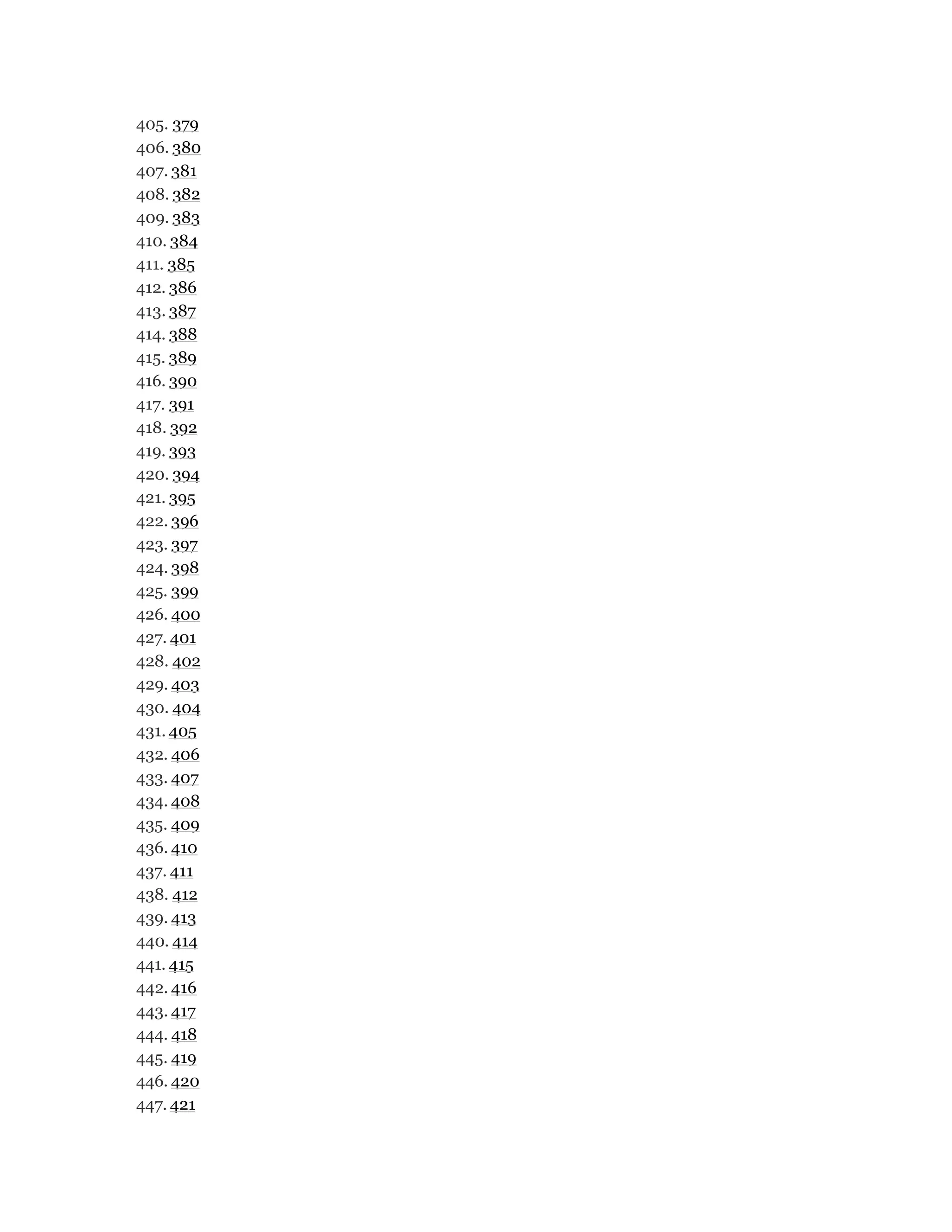 405. 379
406. 380
407. 381
408. 382
409. 383
410. 384
411. 385
412. 386
413. 387
414. 388
415. 389
416. 390
417. 391
418. 392
419. 393
420. 394
421. 395
422. 396
423. 397
424. 398
425. 399
426. 400
427. 401
428. 402
429. 403
430. 404
431. 405
432. 406
433. 407
434. 408
435. 409
436. 410
437. 411
438. 412
439. 413
440. 414
441. 415
442. 416
443. 417
444. 418
445. 419
446. 420
447. 421
 