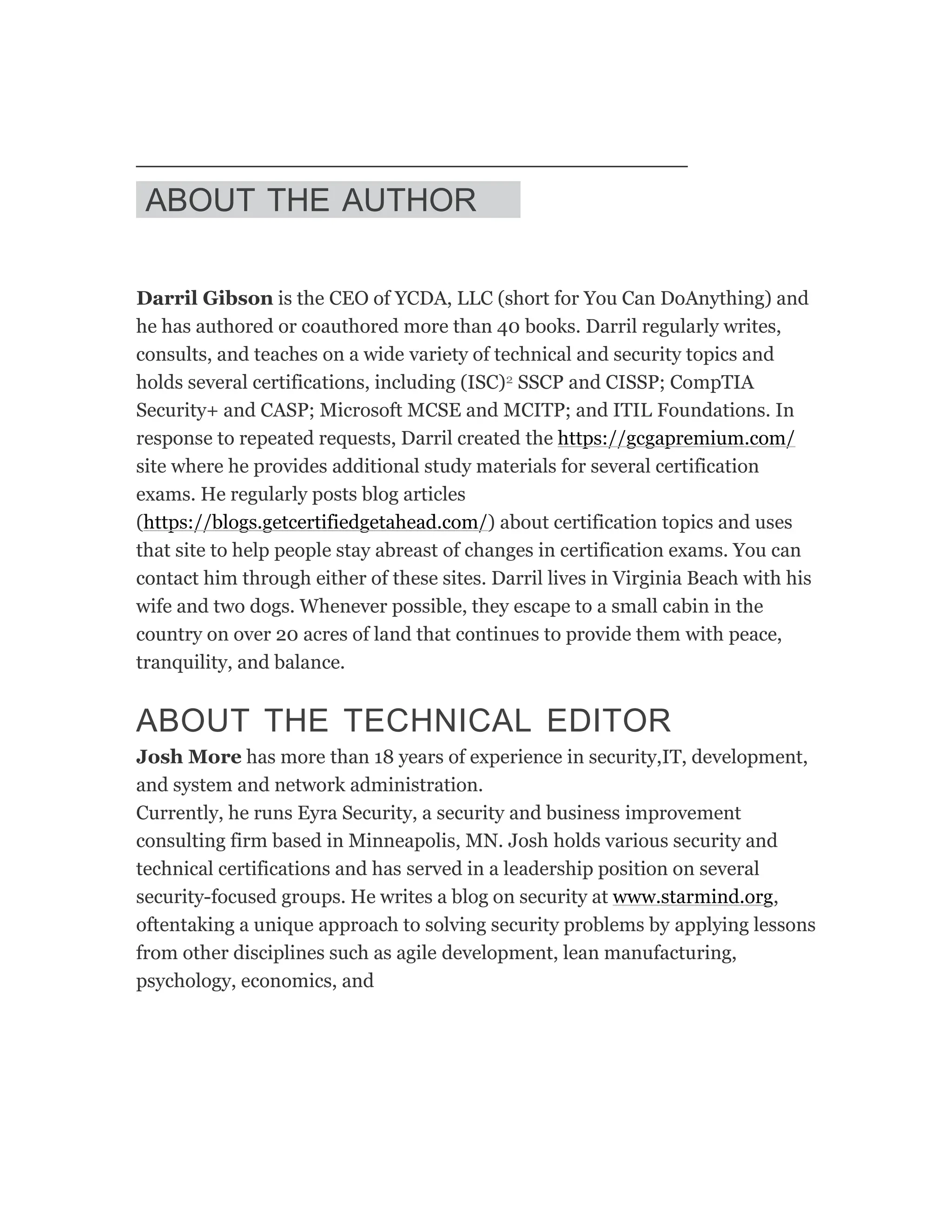 ABOUT THE AUTHOR
Darril Gibson is the CEO of YCDA, LLC (short for You Can DoAnything) and
he has authored or coauthored more than 40 books. Darril regularly writes,
consults, and teaches on a wide variety of technical and security topics and
holds several certifications, including (ISC)2 SSCP and CISSP; CompTIA
Security+ and CASP; Microsoft MCSE and MCITP; and ITIL Foundations. In
response to repeated requests, Darril created the https://gcgapremium.com/
site where he provides additional study materials for several certification
exams. He regularly posts blog articles
(https://blogs.getcertifiedgetahead.com/) about certification topics and uses
that site to help people stay abreast of changes in certification exams. You can
contact him through either of these sites. Darril lives in Virginia Beach with his
wife and two dogs. Whenever possible, they escape to a small cabin in the
country on over 20 acres of land that continues to provide them with peace,
tranquility, and balance.
ABOUT THE TECHNICAL EDITOR
Josh More has more than 18 years of experience in security,IT, development,
and system and network administration.
Currently, he runs Eyra Security, a security and business improvement
consulting firm based in Minneapolis, MN. Josh holds various security and
technical certifications and has served in a leadership position on several
security-focused groups. He writes a blog on security at www.starmind.org,
oftentaking a unique approach to solving security problems by applying lessons
from other disciplines such as agile development, lean manufacturing,
psychology, economics, and
 