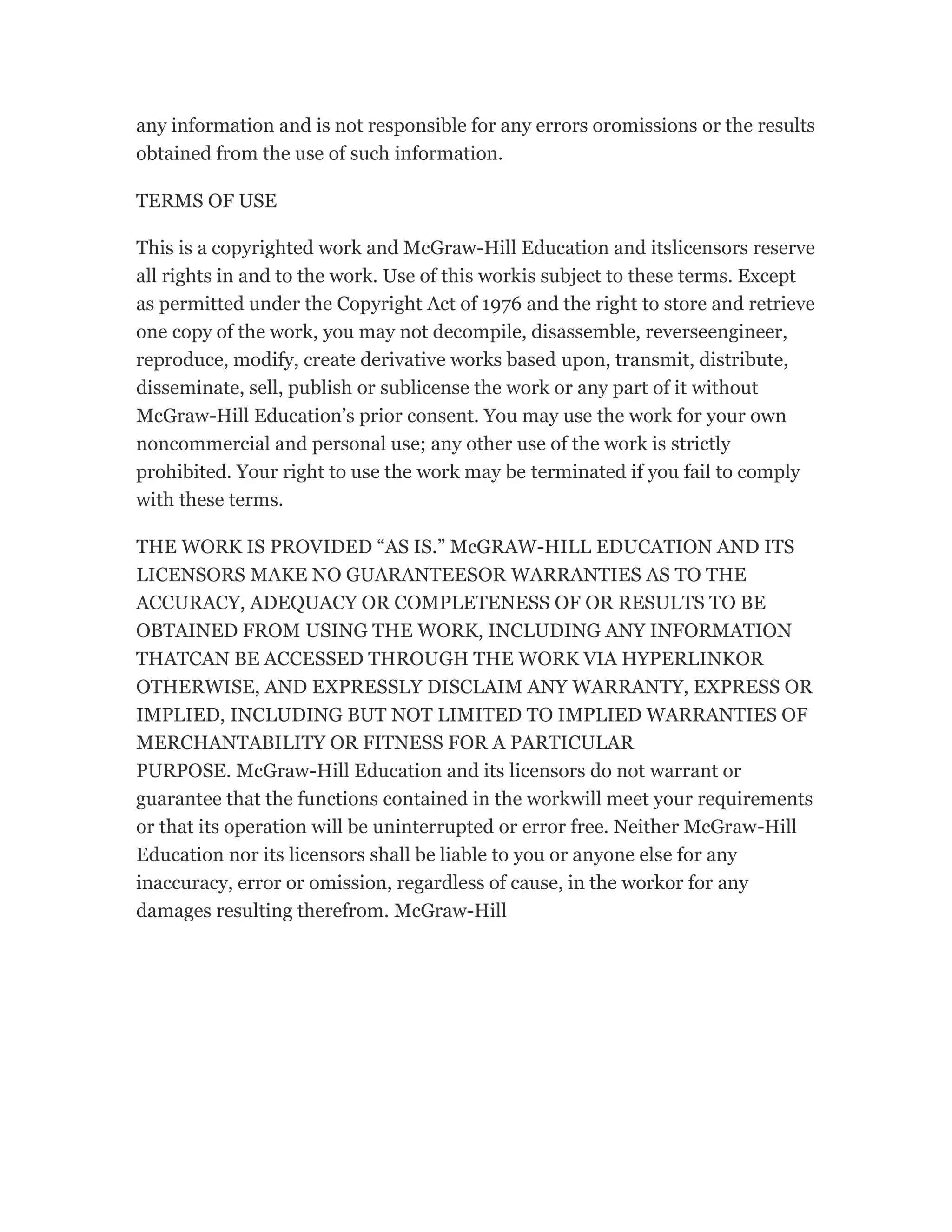 any information and is not responsible for any errors oromissions or the results
obtained from the use of such information.
TERMS OF USE
This is a copyrighted work and McGraw-Hill Education and itslicensors reserve
all rights in and to the work. Use of this workis subject to these terms. Except
as permitted under the Copyright Act of 1976 and the right to store and retrieve
one copy of the work, you may not decompile, disassemble, reverseengineer,
reproduce, modify, create derivative works based upon, transmit, distribute,
disseminate, sell, publish or sublicense the work or any part of it without
McGraw-Hill Education’s prior consent. You may use the work for your own
noncommercial and personal use; any other use of the work is strictly
prohibited. Your right to use the work may be terminated if you fail to comply
with these terms.
THE WORK IS PROVIDED “AS IS.” McGRAW-HILL EDUCATION AND ITS
LICENSORS MAKE NO GUARANTEESOR WARRANTIES AS TO THE
ACCURACY, ADEQUACY OR COMPLETENESS OF OR RESULTS TO BE
OBTAINED FROM USING THE WORK, INCLUDING ANY INFORMATION
THATCAN BE ACCESSED THROUGH THE WORK VIA HYPERLINKOR
OTHERWISE, AND EXPRESSLY DISCLAIM ANY WARRANTY, EXPRESS OR
IMPLIED, INCLUDING BUT NOT LIMITED TO IMPLIED WARRANTIES OF
MERCHANTABILITY OR FITNESS FOR A PARTICULAR
PURPOSE. McGraw-Hill Education and its licensors do not warrant or
guarantee that the functions contained in the workwill meet your requirements
or that its operation will be uninterrupted or error free. Neither McGraw-Hill
Education nor its licensors shall be liable to you or anyone else for any
inaccuracy, error or omission, regardless of cause, in the workor for any
damages resulting therefrom. McGraw-Hill
 