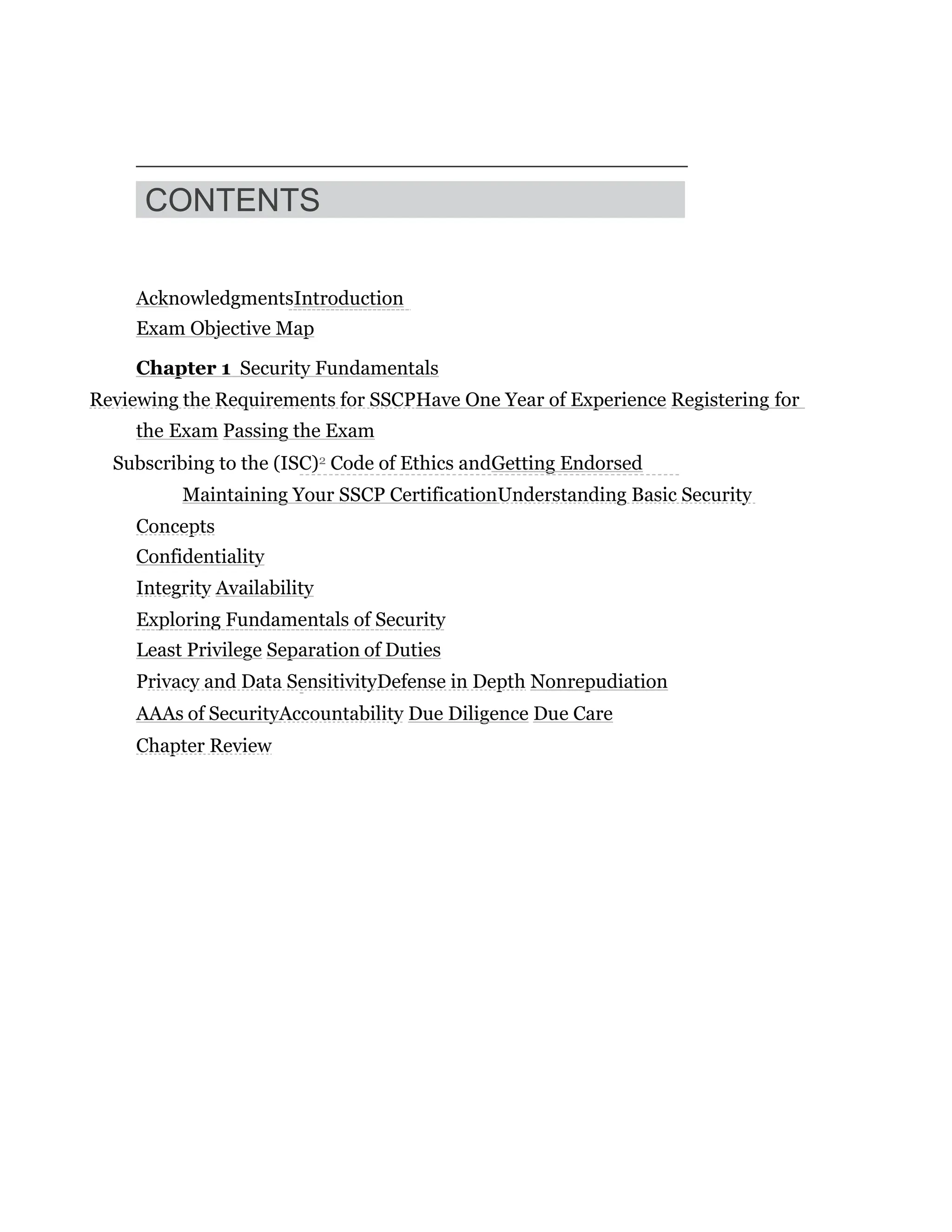 CONTENTS
AcknowledgmentsIntroduction
Exam Objective Map
Chapter 1 Security Fundamentals
Reviewing the Requirements for SSCPHave One Year of Experience Registering for
the Exam Passing the Exam
Subscribing to the (ISC)2 Code of Ethics andGetting Endorsed
Maintaining Your SSCP CertificationUnderstanding Basic Security
Concepts
Confidentiality
Integrity Availability
Exploring Fundamentals of Security
Least Privilege Separation of Duties
Privacy and Data SensitivityDefense in Depth Nonrepudiation
AAAs of SecurityAccountability Due Diligence Due Care
Chapter Review
 