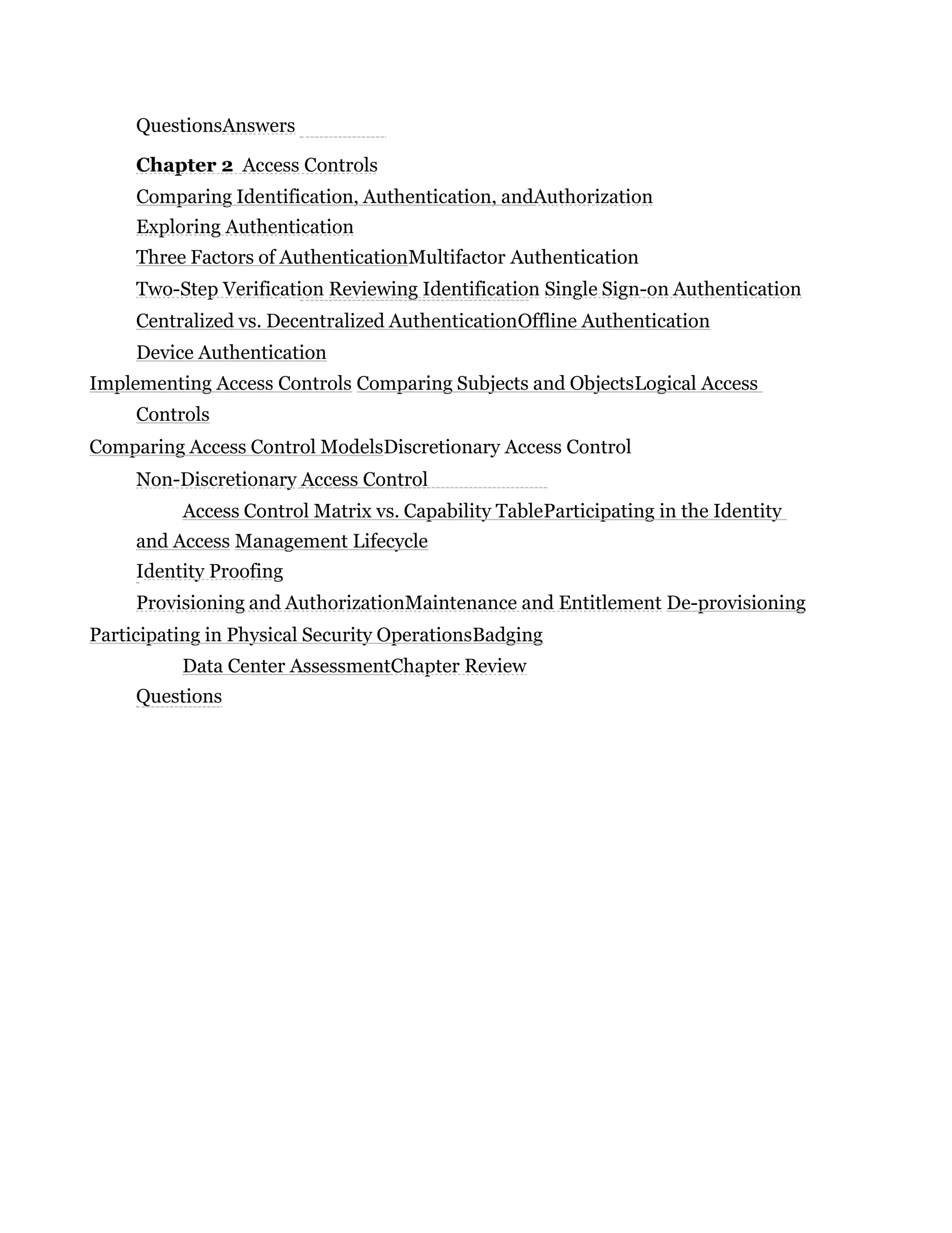 QuestionsAnswers
Chapter 2 Access Controls
Comparing Identification, Authentication, andAuthorization
Exploring Authentication
Three Factors of AuthenticationMultifactor Authentication
Two-Step Verification Reviewing Identification Single Sign-on Authentication
Centralized vs. Decentralized AuthenticationOffline Authentication
Device Authentication
Implementing Access Controls Comparing Subjects and ObjectsLogical Access
Controls
Comparing Access Control ModelsDiscretionary Access Control
Non-Discretionary Access Control
Access Control Matrix vs. Capability TableParticipating in the Identity
and Access Management Lifecycle
Identity Proofing
Provisioning and AuthorizationMaintenance and Entitlement De-provisioning
Participating in Physical Security OperationsBadging
Data Center AssessmentChapter Review
Questions
 