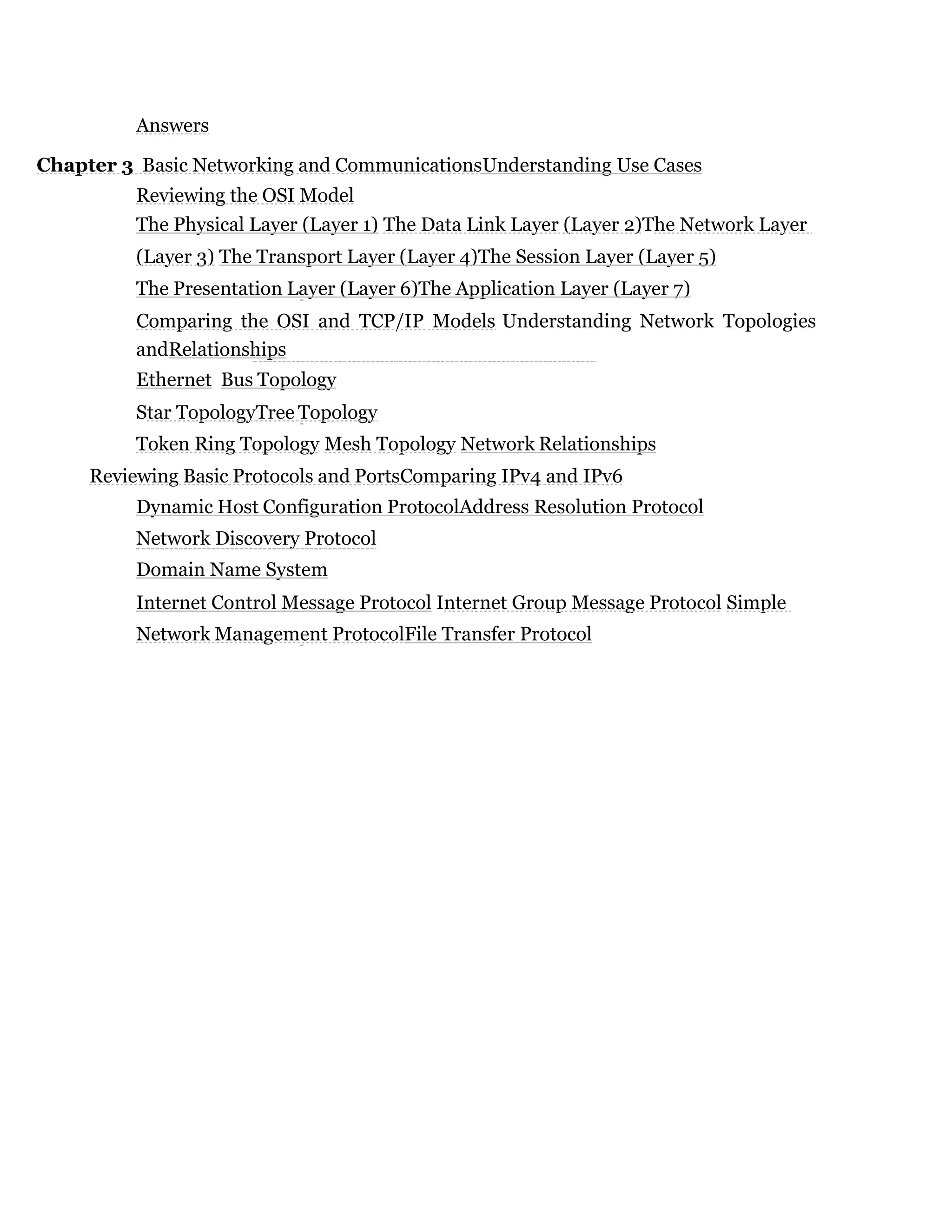 Answers
Chapter 3 Basic Networking and CommunicationsUnderstanding Use Cases
Reviewing the OSI Model
The Physical Layer (Layer 1) The Data Link Layer (Layer 2)The Network Layer
(Layer 3) The Transport Layer (Layer 4)The Session Layer (Layer 5)
The Presentation Layer (Layer 6)The Application Layer (Layer 7)
Comparing the OSI and TCP/IP Models Understanding Network Topologies
andRelationships
Ethernet Bus Topology
Star TopologyTree Topology
Token Ring Topology Mesh Topology Network Relationships
Reviewing Basic Protocols and PortsComparing IPv4 and IPv6
Dynamic Host Configuration ProtocolAddress Resolution Protocol
Network Discovery Protocol
Domain Name System
Internet Control Message Protocol Internet Group Message Protocol Simple
Network Management ProtocolFile Transfer Protocol
 