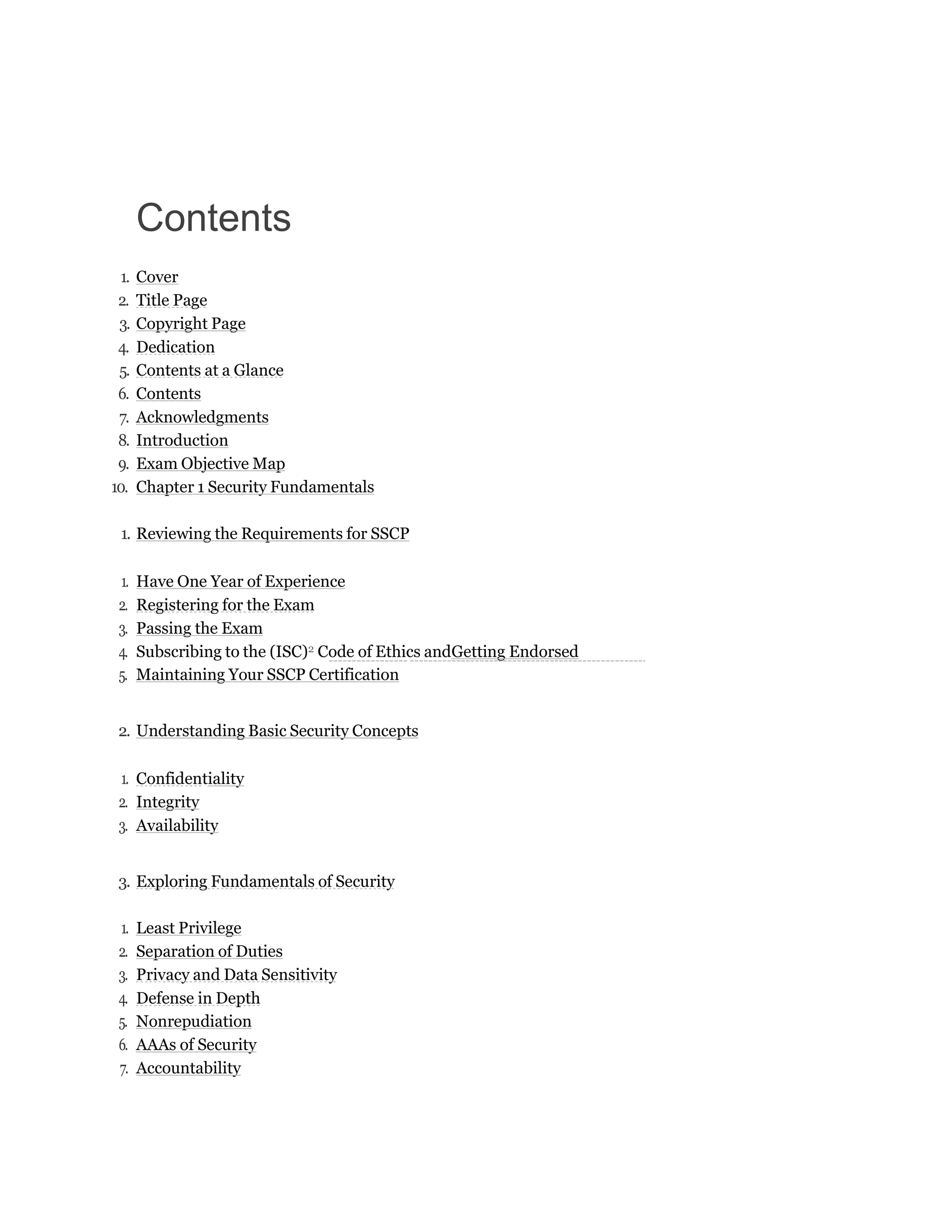 Contents
1. Cover
2. Title Page
3. Copyright Page
4. Dedication
5. Contents at a Glance
6. Contents
7. Acknowledgments
8. Introduction
9. Exam Objective Map
10. Chapter 1 Security Fundamentals
1. Reviewing the Requirements for SSCP
1. Have One Year of Experience
2. Registering for the Exam
3. Passing the Exam
4. Subscribing to the (ISC)2 Code of Ethics andGetting Endorsed
5. Maintaining Your SSCP Certification
2. Understanding Basic Security Concepts
1. Confidentiality
2. Integrity
3. Availability
3. Exploring Fundamentals of Security
1. Least Privilege
2. Separation of Duties
3. Privacy and Data Sensitivity
4. Defense in Depth
5. Nonrepudiation
6. AAAs of Security
7. Accountability
 