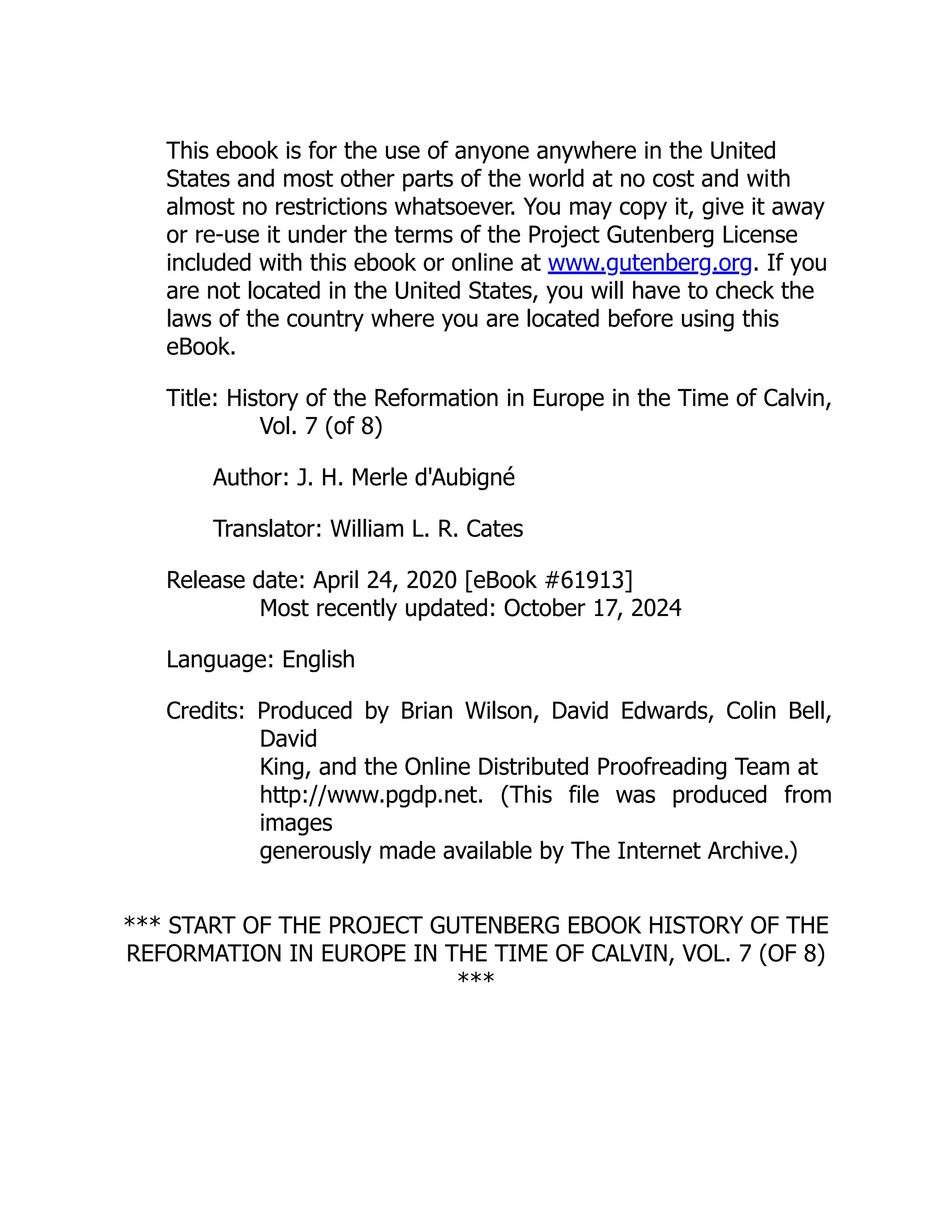 This ebook is for the use of anyone anywhere in the United
States and most other parts of the world at no cost and with
almost no restrictions whatsoever. You may copy it, give it away
or re-use it under the terms of the Project Gutenberg License
included with this ebook or online at www.gutenberg.org. If you
are not located in the United States, you will have to check the
laws of the country where you are located before using this
eBook.
Title: History of the Reformation in Europe in the Time of Calvin,
Vol. 7 (of 8)
Author: J. H. Merle d'Aubigné
Translator: William L. R. Cates
Release date: April 24, 2020 [eBook #61913]
Most recently updated: October 17, 2024
Language: English
Credits: Produced by Brian Wilson, David Edwards, Colin Bell,
David
King, and the Online Distributed Proofreading Team at
http://www.pgdp.net. (This file was produced from
images
generously made available by The Internet Archive.)
*** START OF THE PROJECT GUTENBERG EBOOK HISTORY OF THE
REFORMATION IN EUROPE IN THE TIME OF CALVIN, VOL. 7 (OF 8)
***
 