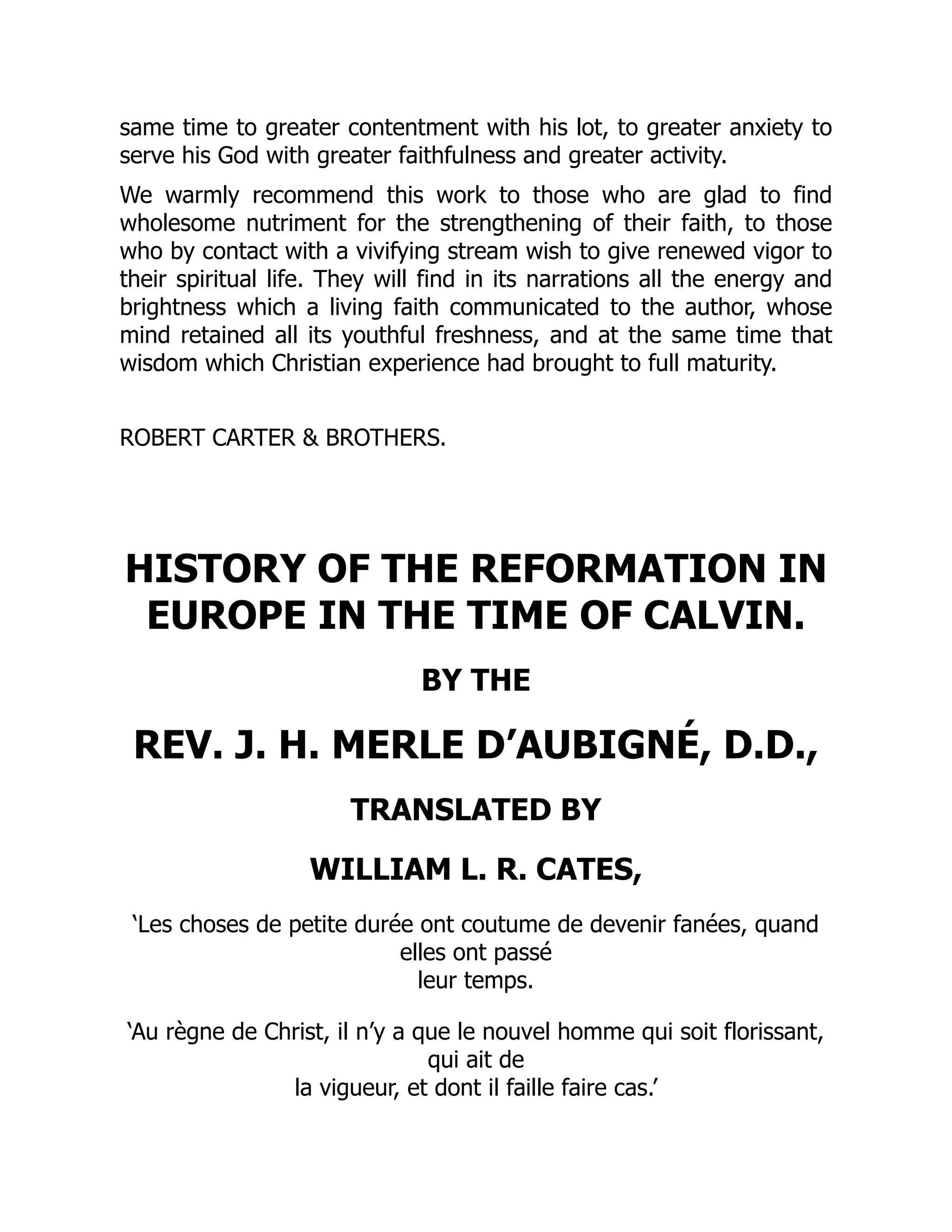 same time to greater contentment with his lot, to greater anxiety to
serve his God with greater faithfulness and greater activity.
We warmly recommend this work to those who are glad to find
wholesome nutriment for the strengthening of their faith, to those
who by contact with a vivifying stream wish to give renewed vigor to
their spiritual life. They will find in its narrations all the energy and
brightness which a living faith communicated to the author, whose
mind retained all its youthful freshness, and at the same time that
wisdom which Christian experience had brought to full maturity.
ROBERT CARTER & BROTHERS.
HISTORY OF THE REFORMATION IN
EUROPE IN THE TIME OF CALVIN.
BY THE
REV. J. H. MERLE D’AUBIGNÉ, D.D.,
TRANSLATED BY
WILLIAM L. R. CATES,
‘Les choses de petite durée ont coutume de devenir fanées, quand
elles ont passé
leur temps.
‘Au règne de Christ, il n’y a que le nouvel homme qui soit florissant,
qui ait de
la vigueur, et dont il faille faire cas.’
 