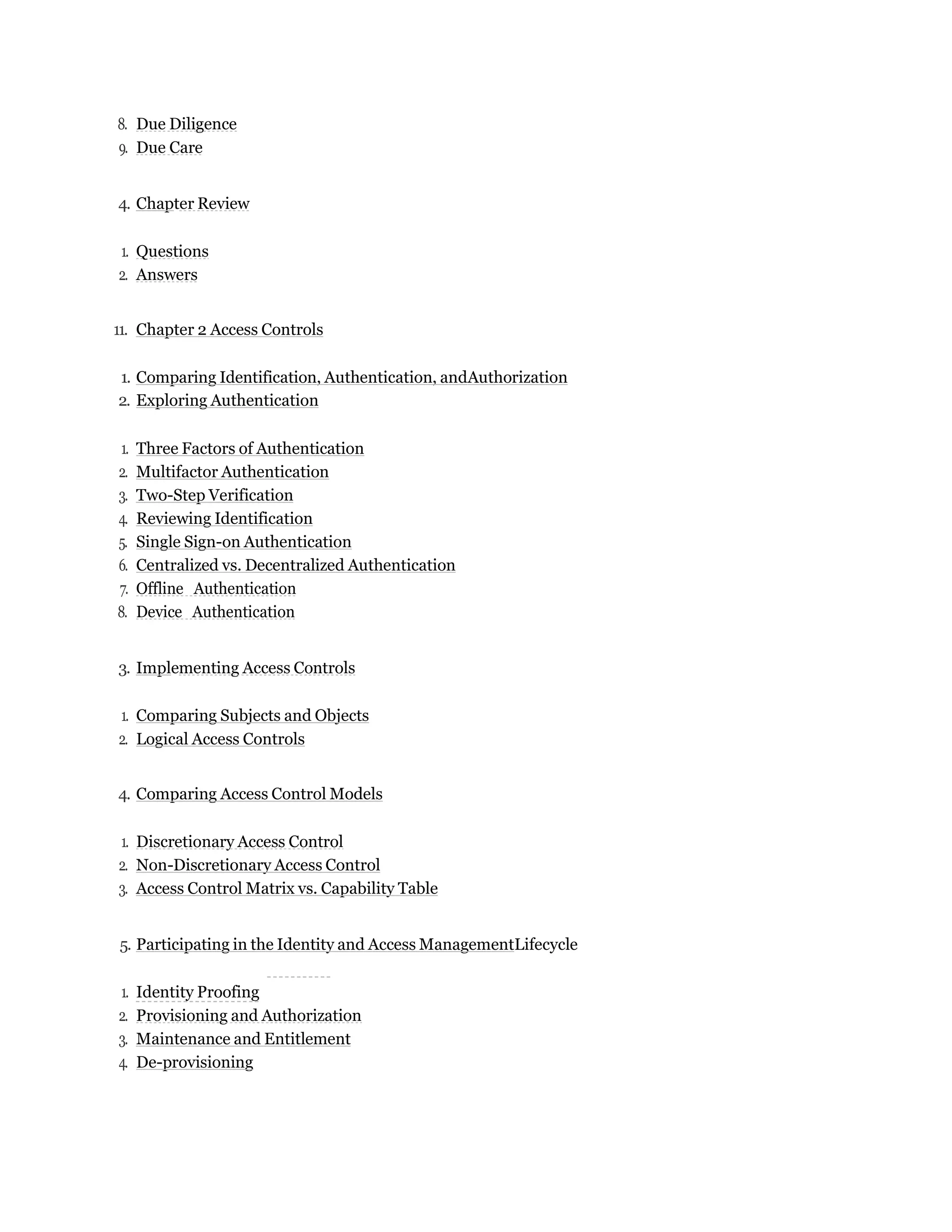 8. Due Diligence
9. Due Care
4. Chapter Review
1. Questions
2. Answers
11. Chapter 2 Access Controls
1. Comparing Identification, Authentication, andAuthorization
2. Exploring Authentication
1. Three Factors of Authentication
2. Multifactor Authentication
3. Two-Step Verification
4. Reviewing Identification
5. Single Sign-on Authentication
6. Centralized vs. Decentralized Authentication
7. Offline Authentication
8. Device Authentication
3. Implementing Access Controls
1. Comparing Subjects and Objects
2. Logical Access Controls
4. Comparing Access Control Models
1. Discretionary Access Control
2. Non-Discretionary Access Control
3. Access Control Matrix vs. Capability Table
5. Participating in the Identity and Access ManagementLifecycle
1. Identity Proofing
2. Provisioning and Authorization
3. Maintenance and Entitlement
4. De-provisioning
 