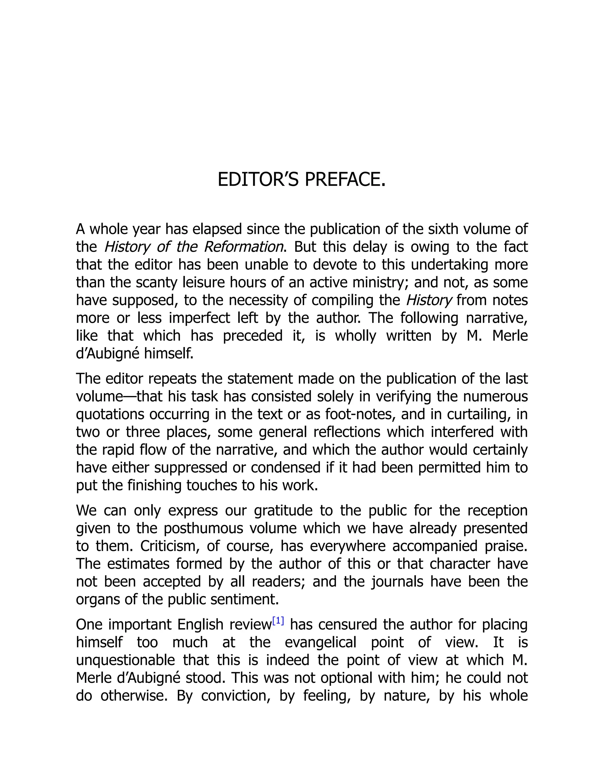 EDITOR’S PREFACE.
A whole year has elapsed since the publication of the sixth volume of
the History of the Reformation. But this delay is owing to the fact
that the editor has been unable to devote to this undertaking more
than the scanty leisure hours of an active ministry; and not, as some
have supposed, to the necessity of compiling the History from notes
more or less imperfect left by the author. The following narrative,
like that which has preceded it, is wholly written by M. Merle
d’Aubigné himself.
The editor repeats the statement made on the publication of the last
volume—that his task has consisted solely in verifying the numerous
quotations occurring in the text or as foot-notes, and in curtailing, in
two or three places, some general reflections which interfered with
the rapid flow of the narrative, and which the author would certainly
have either suppressed or condensed if it had been permitted him to
put the finishing touches to his work.
We can only express our gratitude to the public for the reception
given to the posthumous volume which we have already presented
to them. Criticism, of course, has everywhere accompanied praise.
The estimates formed by the author of this or that character have
not been accepted by all readers; and the journals have been the
organs of the public sentiment.
One important English review[1]
has censured the author for placing
himself too much at the evangelical point of view. It is
unquestionable that this is indeed the point of view at which M.
Merle d’Aubigné stood. This was not optional with him; he could not
do otherwise. By conviction, by feeling, by nature, by his whole
 