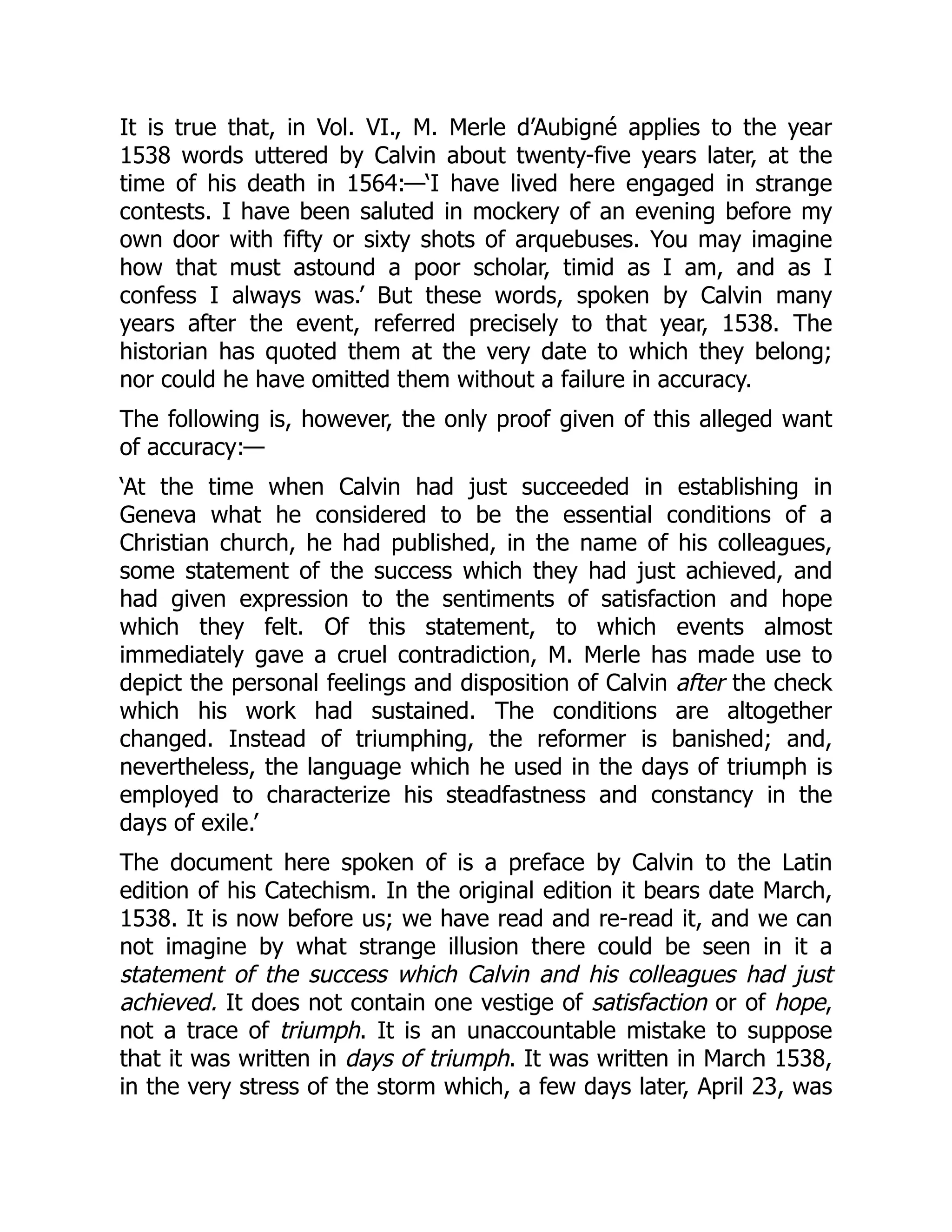 It is true that, in Vol. VI., M. Merle d’Aubigné applies to the year
1538 words uttered by Calvin about twenty-five years later, at the
time of his death in 1564:—‘I have lived here engaged in strange
contests. I have been saluted in mockery of an evening before my
own door with fifty or sixty shots of arquebuses. You may imagine
how that must astound a poor scholar, timid as I am, and as I
confess I always was.’ But these words, spoken by Calvin many
years after the event, referred precisely to that year, 1538. The
historian has quoted them at the very date to which they belong;
nor could he have omitted them without a failure in accuracy.
The following is, however, the only proof given of this alleged want
of accuracy:—
‘At the time when Calvin had just succeeded in establishing in
Geneva what he considered to be the essential conditions of a
Christian church, he had published, in the name of his colleagues,
some statement of the success which they had just achieved, and
had given expression to the sentiments of satisfaction and hope
which they felt. Of this statement, to which events almost
immediately gave a cruel contradiction, M. Merle has made use to
depict the personal feelings and disposition of Calvin after the check
which his work had sustained. The conditions are altogether
changed. Instead of triumphing, the reformer is banished; and,
nevertheless, the language which he used in the days of triumph is
employed to characterize his steadfastness and constancy in the
days of exile.’
The document here spoken of is a preface by Calvin to the Latin
edition of his Catechism. In the original edition it bears date March,
1538. It is now before us; we have read and re-read it, and we can
not imagine by what strange illusion there could be seen in it a
statement of the success which Calvin and his colleagues had just
achieved. It does not contain one vestige of satisfaction or of hope,
not a trace of triumph. It is an unaccountable mistake to suppose
that it was written in days of triumph. It was written in March 1538,
in the very stress of the storm which, a few days later, April 23, was
 
