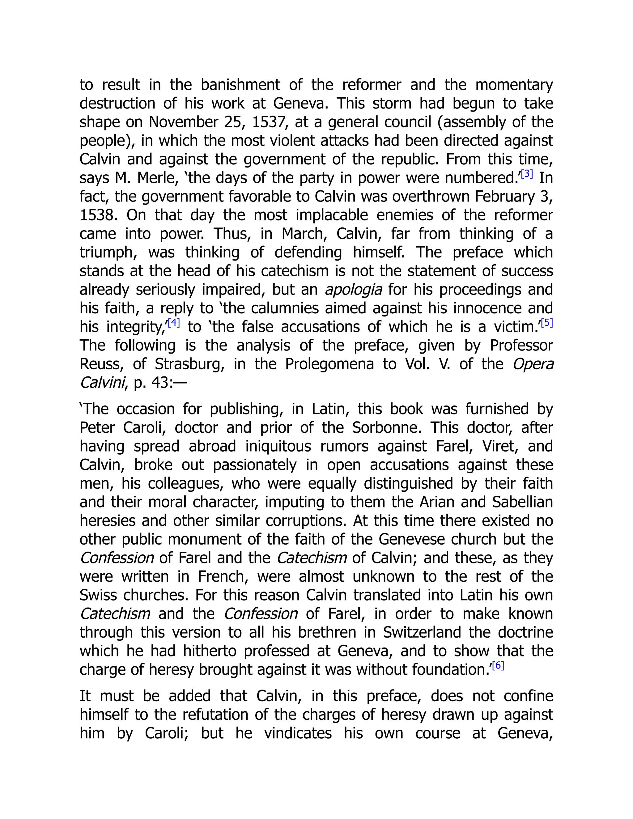 to result in the banishment of the reformer and the momentary
destruction of his work at Geneva. This storm had begun to take
shape on November 25, 1537, at a general council (assembly of the
people), in which the most violent attacks had been directed against
Calvin and against the government of the republic. From this time,
says M. Merle, ‘the days of the party in power were numbered.’[3]
In
fact, the government favorable to Calvin was overthrown February 3,
1538. On that day the most implacable enemies of the reformer
came into power. Thus, in March, Calvin, far from thinking of a
triumph, was thinking of defending himself. The preface which
stands at the head of his catechism is not the statement of success
already seriously impaired, but an apologia for his proceedings and
his faith, a reply to ‘the calumnies aimed against his innocence and
his integrity,’[4]
to ‘the false accusations of which he is a victim.’[5]
The following is the analysis of the preface, given by Professor
Reuss, of Strasburg, in the Prolegomena to Vol. V. of the Opera
Calvini, p. 43:—
‘The occasion for publishing, in Latin, this book was furnished by
Peter Caroli, doctor and prior of the Sorbonne. This doctor, after
having spread abroad iniquitous rumors against Farel, Viret, and
Calvin, broke out passionately in open accusations against these
men, his colleagues, who were equally distinguished by their faith
and their moral character, imputing to them the Arian and Sabellian
heresies and other similar corruptions. At this time there existed no
other public monument of the faith of the Genevese church but the
Confession of Farel and the Catechism of Calvin; and these, as they
were written in French, were almost unknown to the rest of the
Swiss churches. For this reason Calvin translated into Latin his own
Catechism and the Confession of Farel, in order to make known
through this version to all his brethren in Switzerland the doctrine
which he had hitherto professed at Geneva, and to show that the
charge of heresy brought against it was without foundation.’[6]
It must be added that Calvin, in this preface, does not confine
himself to the refutation of the charges of heresy drawn up against
him by Caroli; but he vindicates his own course at Geneva,
 