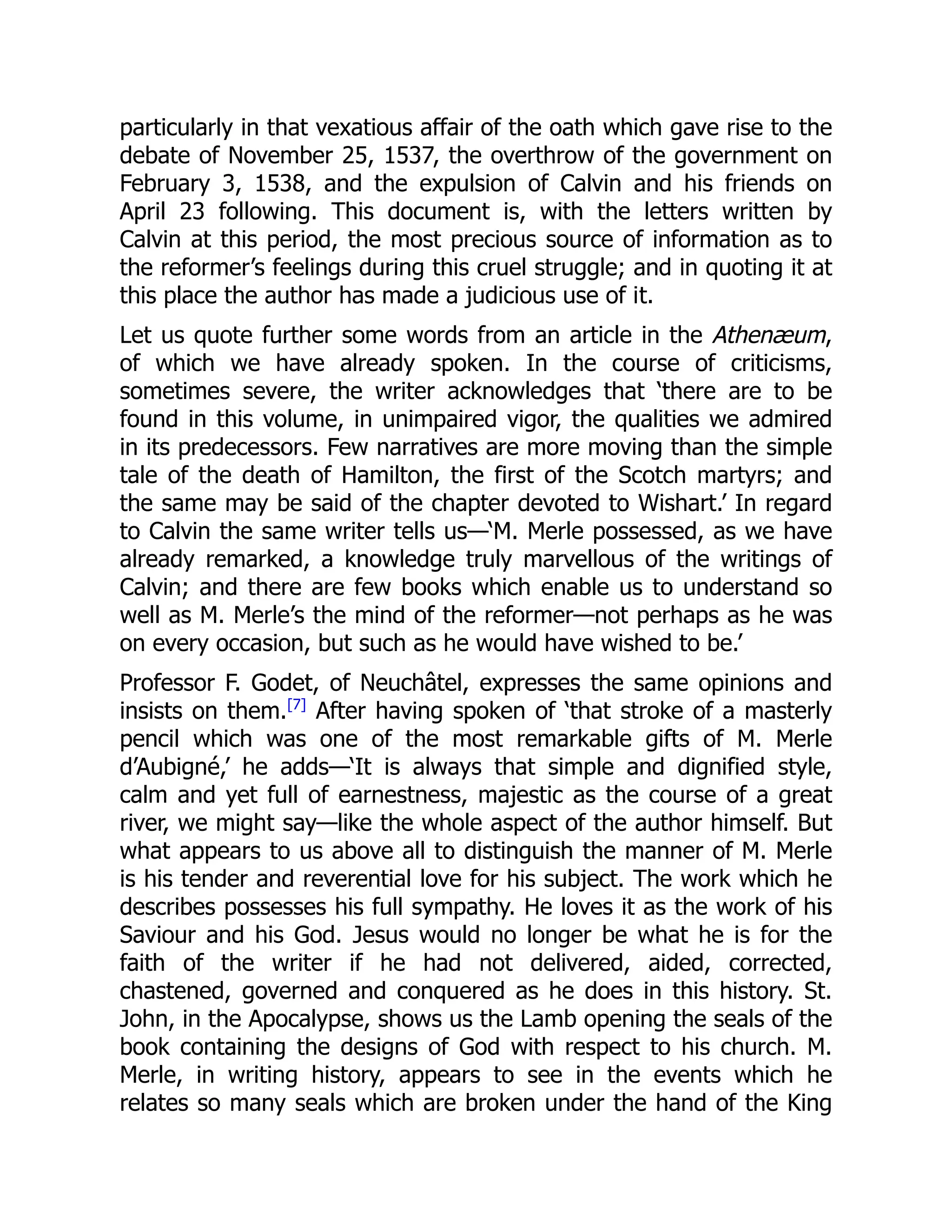 particularly in that vexatious affair of the oath which gave rise to the
debate of November 25, 1537, the overthrow of the government on
February 3, 1538, and the expulsion of Calvin and his friends on
April 23 following. This document is, with the letters written by
Calvin at this period, the most precious source of information as to
the reformer’s feelings during this cruel struggle; and in quoting it at
this place the author has made a judicious use of it.
Let us quote further some words from an article in the Athenæum,
of which we have already spoken. In the course of criticisms,
sometimes severe, the writer acknowledges that ‘there are to be
found in this volume, in unimpaired vigor, the qualities we admired
in its predecessors. Few narratives are more moving than the simple
tale of the death of Hamilton, the first of the Scotch martyrs; and
the same may be said of the chapter devoted to Wishart.’ In regard
to Calvin the same writer tells us—‘M. Merle possessed, as we have
already remarked, a knowledge truly marvellous of the writings of
Calvin; and there are few books which enable us to understand so
well as M. Merle’s the mind of the reformer—not perhaps as he was
on every occasion, but such as he would have wished to be.’
Professor F. Godet, of Neuchâtel, expresses the same opinions and
insists on them.[7]
After having spoken of ‘that stroke of a masterly
pencil which was one of the most remarkable gifts of M. Merle
d’Aubigné,’ he adds—‘It is always that simple and dignified style,
calm and yet full of earnestness, majestic as the course of a great
river, we might say—like the whole aspect of the author himself. But
what appears to us above all to distinguish the manner of M. Merle
is his tender and reverential love for his subject. The work which he
describes possesses his full sympathy. He loves it as the work of his
Saviour and his God. Jesus would no longer be what he is for the
faith of the writer if he had not delivered, aided, corrected,
chastened, governed and conquered as he does in this history. St.
John, in the Apocalypse, shows us the Lamb opening the seals of the
book containing the designs of God with respect to his church. M.
Merle, in writing history, appears to see in the events which he
relates so many seals which are broken under the hand of the King
 