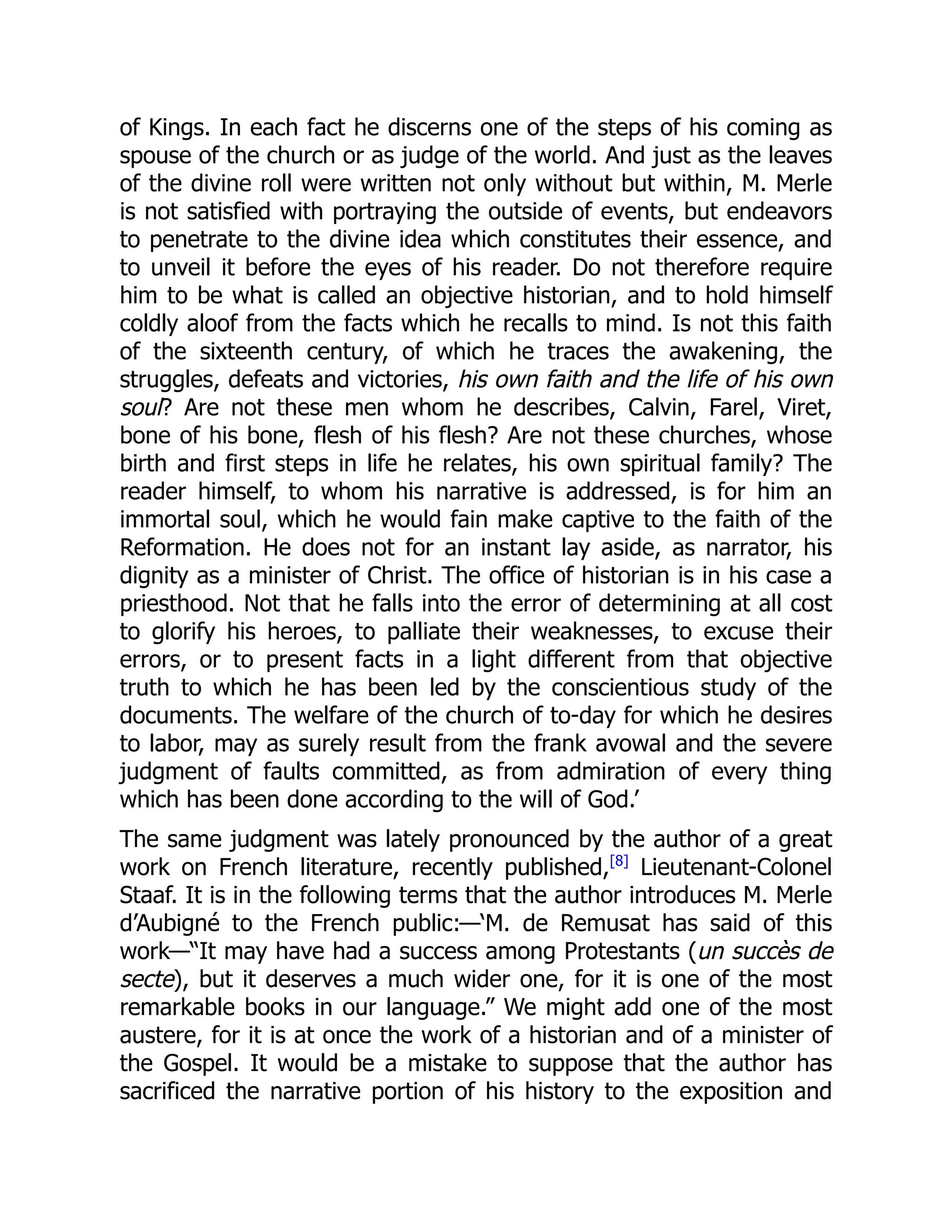 of Kings. In each fact he discerns one of the steps of his coming as
spouse of the church or as judge of the world. And just as the leaves
of the divine roll were written not only without but within, M. Merle
is not satisfied with portraying the outside of events, but endeavors
to penetrate to the divine idea which constitutes their essence, and
to unveil it before the eyes of his reader. Do not therefore require
him to be what is called an objective historian, and to hold himself
coldly aloof from the facts which he recalls to mind. Is not this faith
of the sixteenth century, of which he traces the awakening, the
struggles, defeats and victories, his own faith and the life of his own
soul? Are not these men whom he describes, Calvin, Farel, Viret,
bone of his bone, flesh of his flesh? Are not these churches, whose
birth and first steps in life he relates, his own spiritual family? The
reader himself, to whom his narrative is addressed, is for him an
immortal soul, which he would fain make captive to the faith of the
Reformation. He does not for an instant lay aside, as narrator, his
dignity as a minister of Christ. The office of historian is in his case a
priesthood. Not that he falls into the error of determining at all cost
to glorify his heroes, to palliate their weaknesses, to excuse their
errors, or to present facts in a light different from that objective
truth to which he has been led by the conscientious study of the
documents. The welfare of the church of to-day for which he desires
to labor, may as surely result from the frank avowal and the severe
judgment of faults committed, as from admiration of every thing
which has been done according to the will of God.’
The same judgment was lately pronounced by the author of a great
work on French literature, recently published,[8]
Lieutenant-Colonel
Staaf. It is in the following terms that the author introduces M. Merle
d’Aubigné to the French public:—‘M. de Remusat has said of this
work—“It may have had a success among Protestants (un succès de
secte), but it deserves a much wider one, for it is one of the most
remarkable books in our language.” We might add one of the most
austere, for it is at once the work of a historian and of a minister of
the Gospel. It would be a mistake to suppose that the author has
sacrificed the narrative portion of his history to the exposition and
 