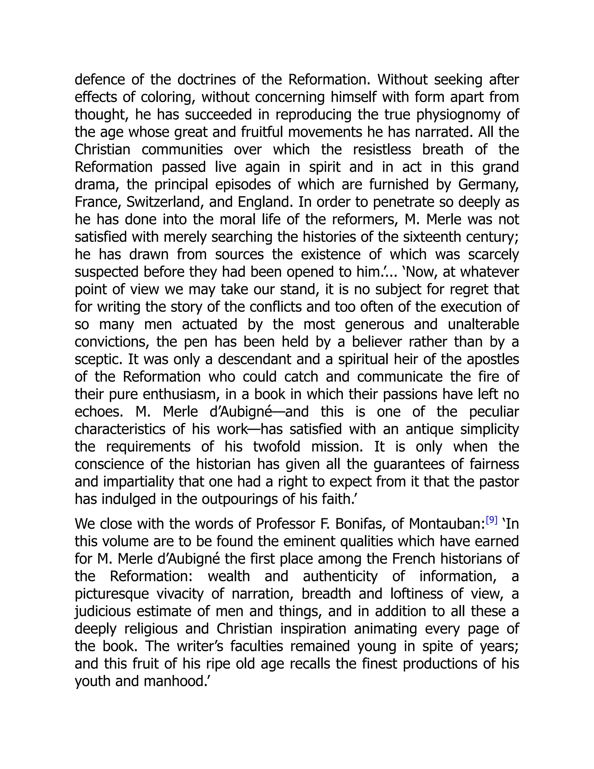 defence of the doctrines of the Reformation. Without seeking after
effects of coloring, without concerning himself with form apart from
thought, he has succeeded in reproducing the true physiognomy of
the age whose great and fruitful movements he has narrated. All the
Christian communities over which the resistless breath of the
Reformation passed live again in spirit and in act in this grand
drama, the principal episodes of which are furnished by Germany,
France, Switzerland, and England. In order to penetrate so deeply as
he has done into the moral life of the reformers, M. Merle was not
satisfied with merely searching the histories of the sixteenth century;
he has drawn from sources the existence of which was scarcely
suspected before they had been opened to him.’... ‘Now, at whatever
point of view we may take our stand, it is no subject for regret that
for writing the story of the conflicts and too often of the execution of
so many men actuated by the most generous and unalterable
convictions, the pen has been held by a believer rather than by a
sceptic. It was only a descendant and a spiritual heir of the apostles
of the Reformation who could catch and communicate the fire of
their pure enthusiasm, in a book in which their passions have left no
echoes. M. Merle d’Aubigné—and this is one of the peculiar
characteristics of his work—has satisfied with an antique simplicity
the requirements of his twofold mission. It is only when the
conscience of the historian has given all the guarantees of fairness
and impartiality that one had a right to expect from it that the pastor
has indulged in the outpourings of his faith.’
We close with the words of Professor F. Bonifas, of Montauban:[9]
‘In
this volume are to be found the eminent qualities which have earned
for M. Merle d’Aubigné the first place among the French historians of
the Reformation: wealth and authenticity of information, a
picturesque vivacity of narration, breadth and loftiness of view, a
judicious estimate of men and things, and in addition to all these a
deeply religious and Christian inspiration animating every page of
the book. The writer’s faculties remained young in spite of years;
and this fruit of his ripe old age recalls the finest productions of his
youth and manhood.’
 