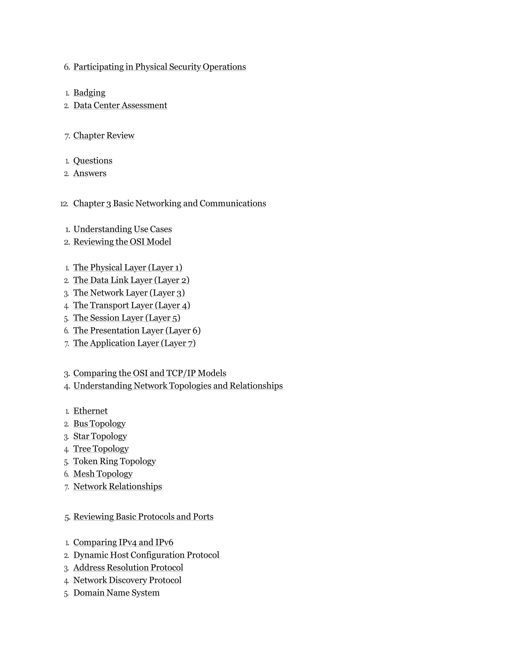 6. Participating in Physical Security Operations
1. Badging
2. Data Center Assessment
7. Chapter Review
1. Questions
2. Answers
12. Chapter 3 Basic Networking and Communications
1. Understanding Use Cases
2. Reviewing the OSI Model
1. The Physical Layer (Layer 1)
2. The Data Link Layer (Layer 2)
3. The Network Layer (Layer 3)
4. The Transport Layer (Layer 4)
5. The Session Layer (Layer 5)
6. The Presentation Layer (Layer 6)
7. The Application Layer (Layer 7)
3. Comparing the OSI and TCP/IP Models
4. Understanding Network Topologies and Relationships
1. Ethernet
2. Bus Topology
3. Star Topology
4. Tree Topology
5. Token Ring Topology
6. Mesh Topology
7. Network Relationships
5. Reviewing Basic Protocols and Ports
1. Comparing IPv4 and IPv6
2. Dynamic Host Configuration Protocol
3. Address Resolution Protocol
4. Network Discovery Protocol
5. Domain Name System
 