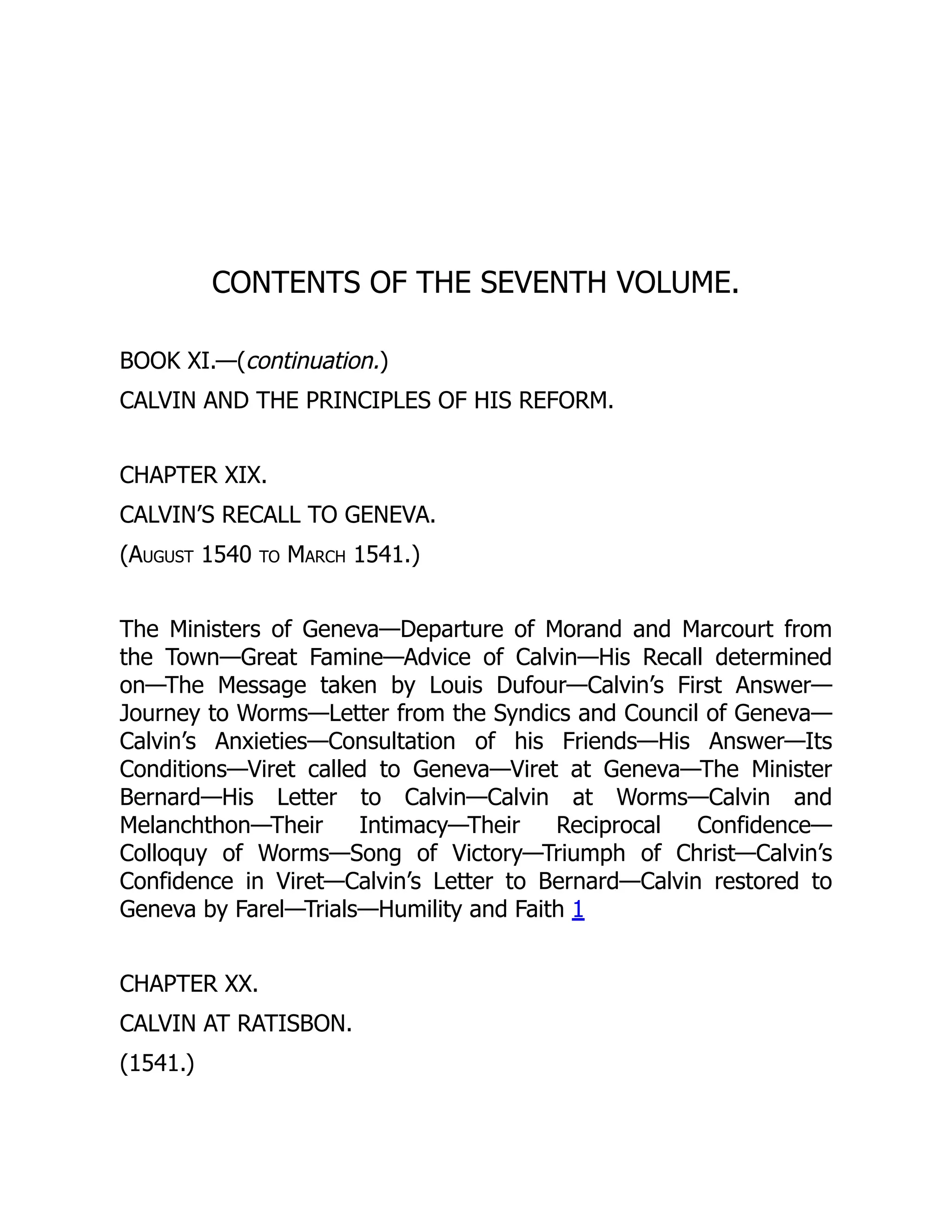 CONTENTS OF THE SEVENTH VOLUME.
BOOK XI.—(continuation.)
CALVIN AND THE PRINCIPLES OF HIS REFORM.
CHAPTER XIX.
CALVIN’S RECALL TO GENEVA.
(August 1540 to March 1541.)
The Ministers of Geneva—Departure of Morand and Marcourt from
the Town—Great Famine—Advice of Calvin—His Recall determined
on—The Message taken by Louis Dufour—Calvin’s First Answer—
Journey to Worms—Letter from the Syndics and Council of Geneva—
Calvin’s Anxieties—Consultation of his Friends—His Answer—Its
Conditions—Viret called to Geneva—Viret at Geneva—The Minister
Bernard—His Letter to Calvin—Calvin at Worms—Calvin and
Melanchthon—Their Intimacy—Their Reciprocal Confidence—
Colloquy of Worms—Song of Victory—Triumph of Christ—Calvin’s
Confidence in Viret—Calvin’s Letter to Bernard—Calvin restored to
Geneva by Farel—Trials—Humility and Faith 1
CHAPTER XX.
CALVIN AT RATISBON.
(1541.)
 