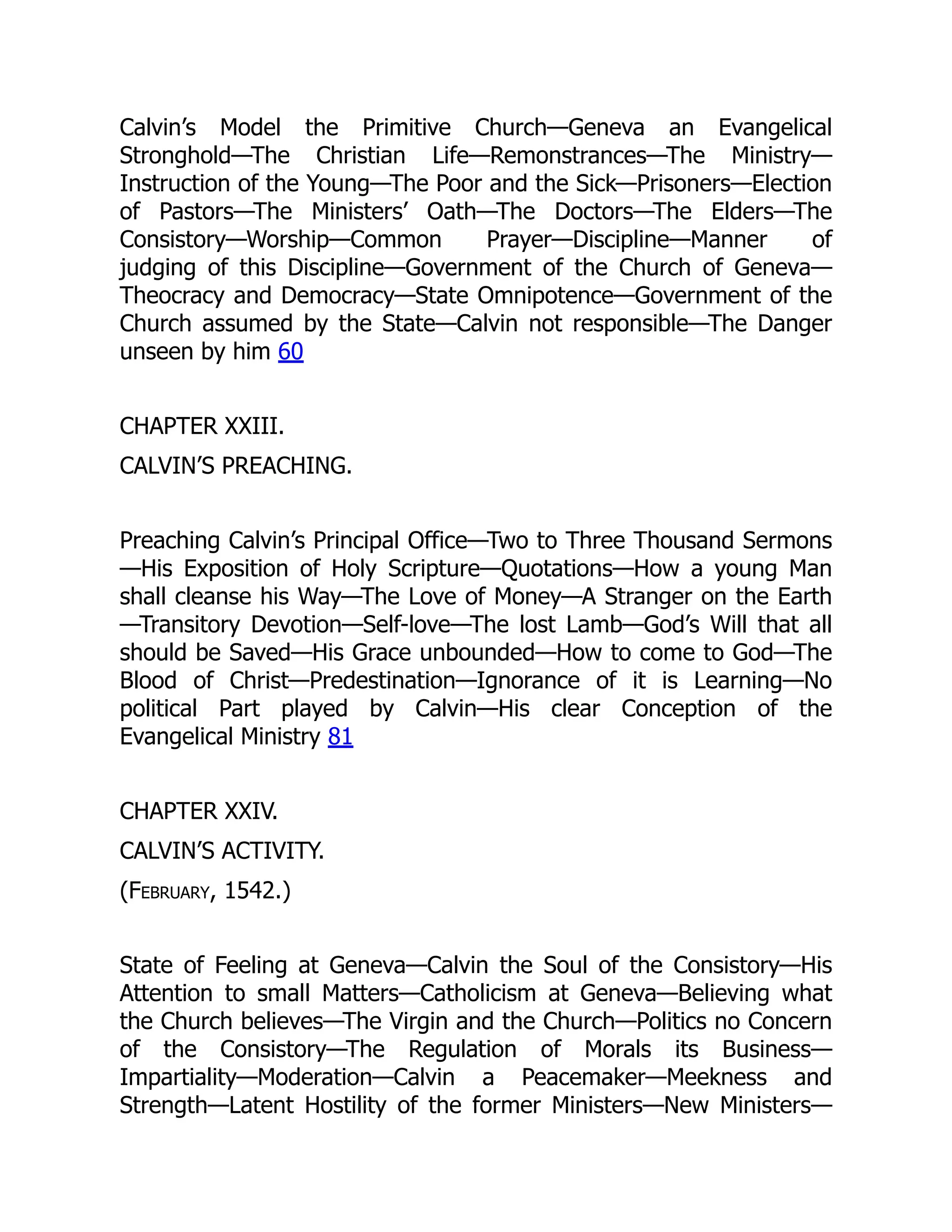 Calvin’s Model the Primitive Church—Geneva an Evangelical
Stronghold—The Christian Life—Remonstrances—The Ministry—
Instruction of the Young—The Poor and the Sick—Prisoners—Election
of Pastors—The Ministers’ Oath—The Doctors—The Elders—The
Consistory—Worship—Common Prayer—Discipline—Manner of
judging of this Discipline—Government of the Church of Geneva—
Theocracy and Democracy—State Omnipotence—Government of the
Church assumed by the State—Calvin not responsible—The Danger
unseen by him 60
CHAPTER XXIII.
CALVIN’S PREACHING.
Preaching Calvin’s Principal Office—Two to Three Thousand Sermons
—His Exposition of Holy Scripture—Quotations—How a young Man
shall cleanse his Way—The Love of Money—A Stranger on the Earth
—Transitory Devotion—Self-love—The lost Lamb—God’s Will that all
should be Saved—His Grace unbounded—How to come to God—The
Blood of Christ—Predestination—Ignorance of it is Learning—No
political Part played by Calvin—His clear Conception of the
Evangelical Ministry 81
CHAPTER XXIV.
CALVIN’S ACTIVITY.
(February, 1542.)
State of Feeling at Geneva—Calvin the Soul of the Consistory—His
Attention to small Matters—Catholicism at Geneva—Believing what
the Church believes—The Virgin and the Church—Politics no Concern
of the Consistory—The Regulation of Morals its Business—
Impartiality—Moderation—Calvin a Peacemaker—Meekness and
Strength—Latent Hostility of the former Ministers—New Ministers—
 