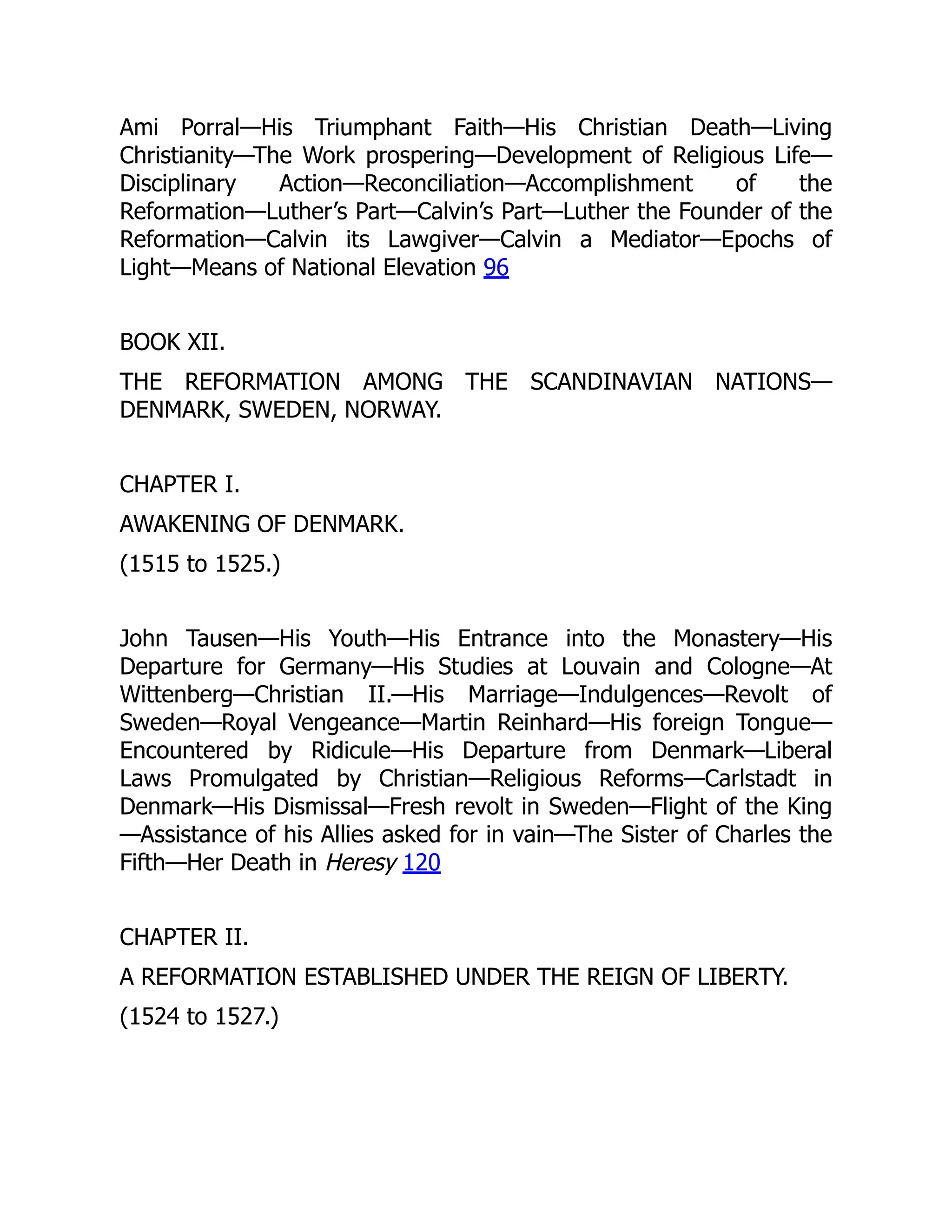 Ami Porral—His Triumphant Faith—His Christian Death—Living
Christianity—The Work prospering—Development of Religious Life—
Disciplinary Action—Reconciliation—Accomplishment of the
Reformation—Luther’s Part—Calvin’s Part—Luther the Founder of the
Reformation—Calvin its Lawgiver—Calvin a Mediator—Epochs of
Light—Means of National Elevation 96
BOOK XII.
THE REFORMATION AMONG THE SCANDINAVIAN NATIONS—
DENMARK, SWEDEN, NORWAY.
CHAPTER I.
AWAKENING OF DENMARK.
(1515 to 1525.)
John Tausen—His Youth—His Entrance into the Monastery—His
Departure for Germany—His Studies at Louvain and Cologne—At
Wittenberg—Christian II.—His Marriage—Indulgences—Revolt of
Sweden—Royal Vengeance—Martin Reinhard—His foreign Tongue—
Encountered by Ridicule—His Departure from Denmark—Liberal
Laws Promulgated by Christian—Religious Reforms—Carlstadt in
Denmark—His Dismissal—Fresh revolt in Sweden—Flight of the King
—Assistance of his Allies asked for in vain—The Sister of Charles the
Fifth—Her Death in Heresy 120
CHAPTER II.
A REFORMATION ESTABLISHED UNDER THE REIGN OF LIBERTY.
(1524 to 1527.)
 