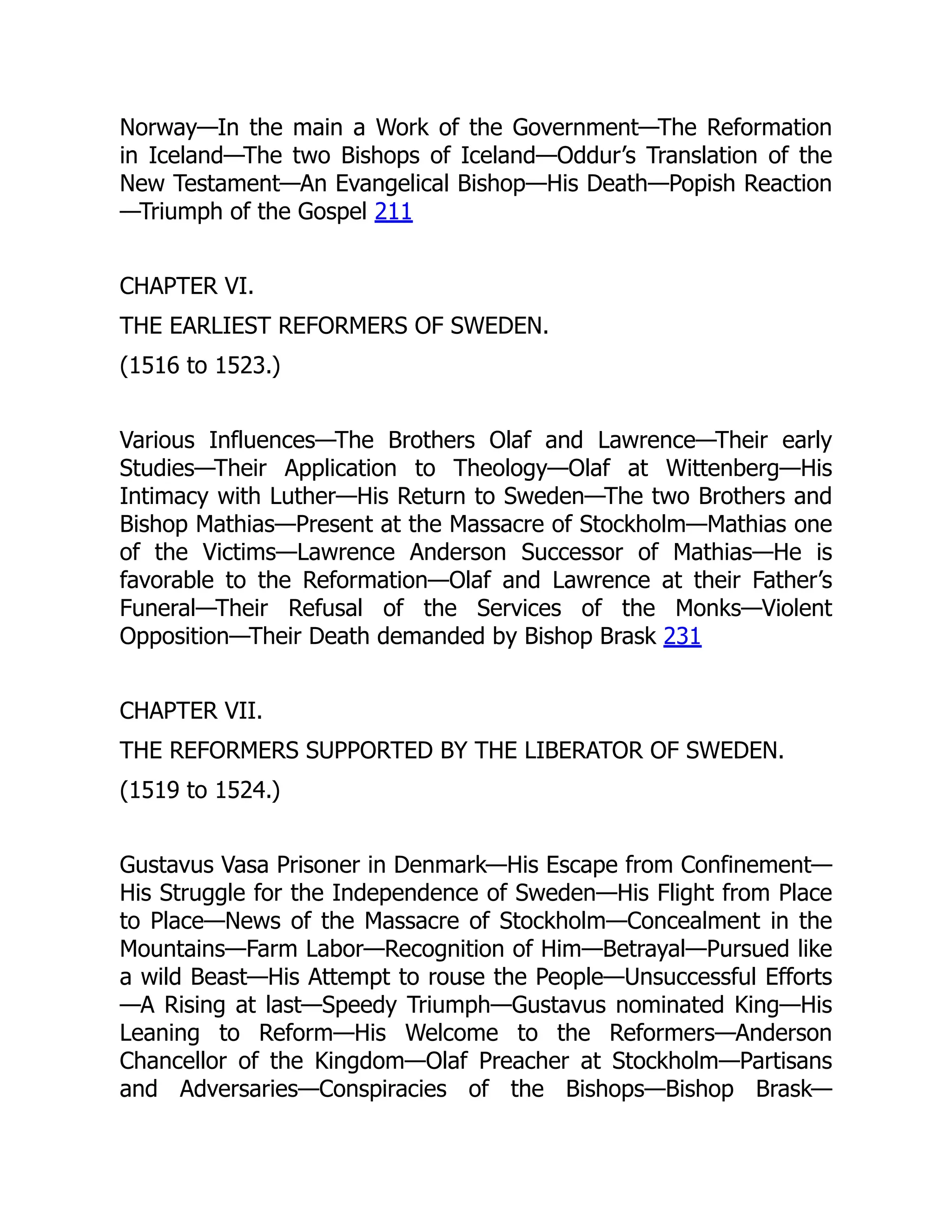 Norway—In the main a Work of the Government—The Reformation
in Iceland—The two Bishops of Iceland—Oddur’s Translation of the
New Testament—An Evangelical Bishop—His Death—Popish Reaction
—Triumph of the Gospel 211
CHAPTER VI.
THE EARLIEST REFORMERS OF SWEDEN.
(1516 to 1523.)
Various Influences—The Brothers Olaf and Lawrence—Their early
Studies—Their Application to Theology—Olaf at Wittenberg—His
Intimacy with Luther—His Return to Sweden—The two Brothers and
Bishop Mathias—Present at the Massacre of Stockholm—Mathias one
of the Victims—Lawrence Anderson Successor of Mathias—He is
favorable to the Reformation—Olaf and Lawrence at their Father’s
Funeral—Their Refusal of the Services of the Monks—Violent
Opposition—Their Death demanded by Bishop Brask 231
CHAPTER VII.
THE REFORMERS SUPPORTED BY THE LIBERATOR OF SWEDEN.
(1519 to 1524.)
Gustavus Vasa Prisoner in Denmark—His Escape from Confinement—
His Struggle for the Independence of Sweden—His Flight from Place
to Place—News of the Massacre of Stockholm—Concealment in the
Mountains—Farm Labor—Recognition of Him—Betrayal—Pursued like
a wild Beast—His Attempt to rouse the People—Unsuccessful Efforts
—A Rising at last—Speedy Triumph—Gustavus nominated King—His
Leaning to Reform—His Welcome to the Reformers—Anderson
Chancellor of the Kingdom—Olaf Preacher at Stockholm—Partisans
and Adversaries—Conspiracies of the Bishops—Bishop Brask—
 