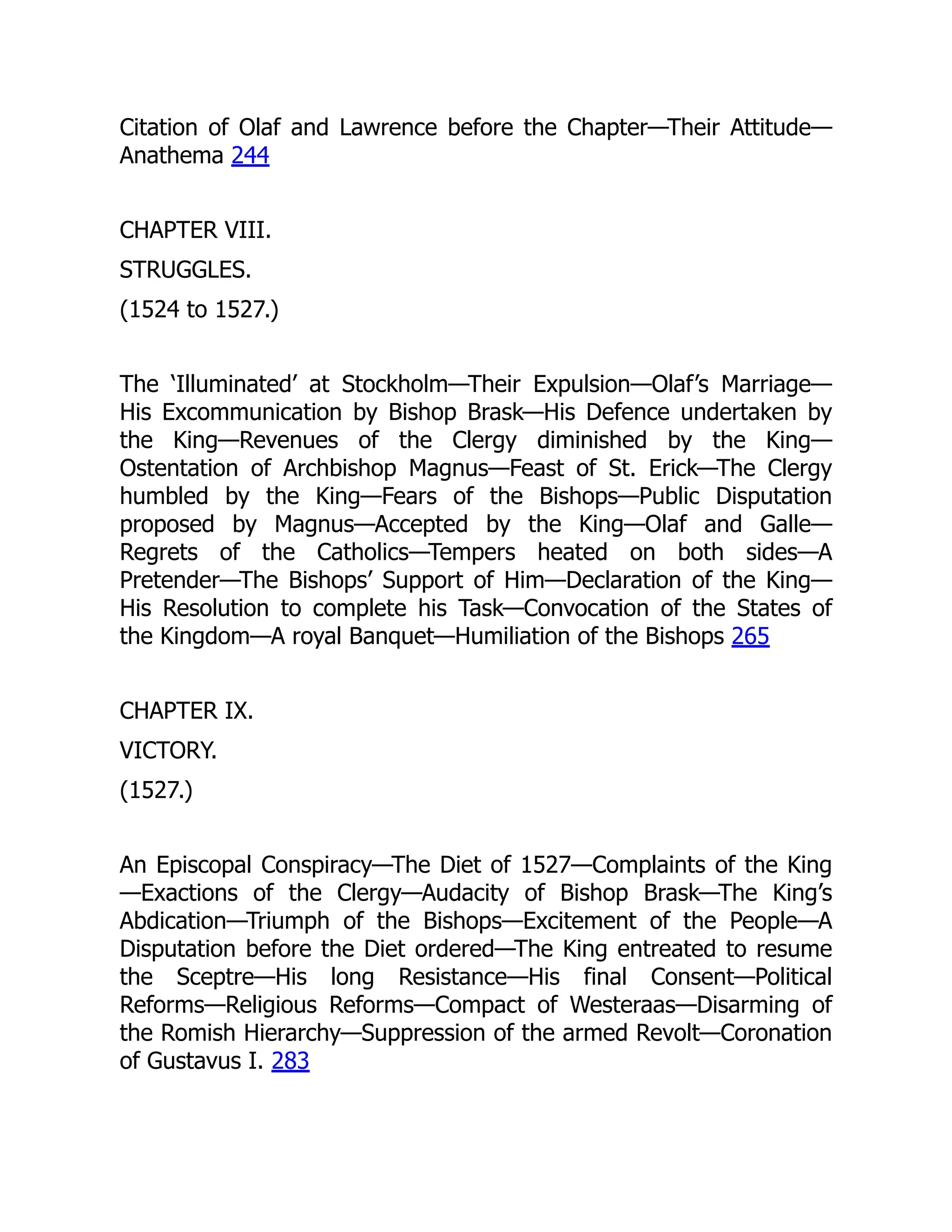 Citation of Olaf and Lawrence before the Chapter—Their Attitude—
Anathema 244
CHAPTER VIII.
STRUGGLES.
(1524 to 1527.)
The ‘Illuminated’ at Stockholm—Their Expulsion—Olaf’s Marriage—
His Excommunication by Bishop Brask—His Defence undertaken by
the King—Revenues of the Clergy diminished by the King—
Ostentation of Archbishop Magnus—Feast of St. Erick—The Clergy
humbled by the King—Fears of the Bishops—Public Disputation
proposed by Magnus—Accepted by the King—Olaf and Galle—
Regrets of the Catholics—Tempers heated on both sides—A
Pretender—The Bishops’ Support of Him—Declaration of the King—
His Resolution to complete his Task—Convocation of the States of
the Kingdom—A royal Banquet—Humiliation of the Bishops 265
CHAPTER IX.
VICTORY.
(1527.)
An Episcopal Conspiracy—The Diet of 1527—Complaints of the King
—Exactions of the Clergy—Audacity of Bishop Brask—The King’s
Abdication—Triumph of the Bishops—Excitement of the People—A
Disputation before the Diet ordered—The King entreated to resume
the Sceptre—His long Resistance—His final Consent—Political
Reforms—Religious Reforms—Compact of Westeraas—Disarming of
the Romish Hierarchy—Suppression of the armed Revolt—Coronation
of Gustavus I. 283
 