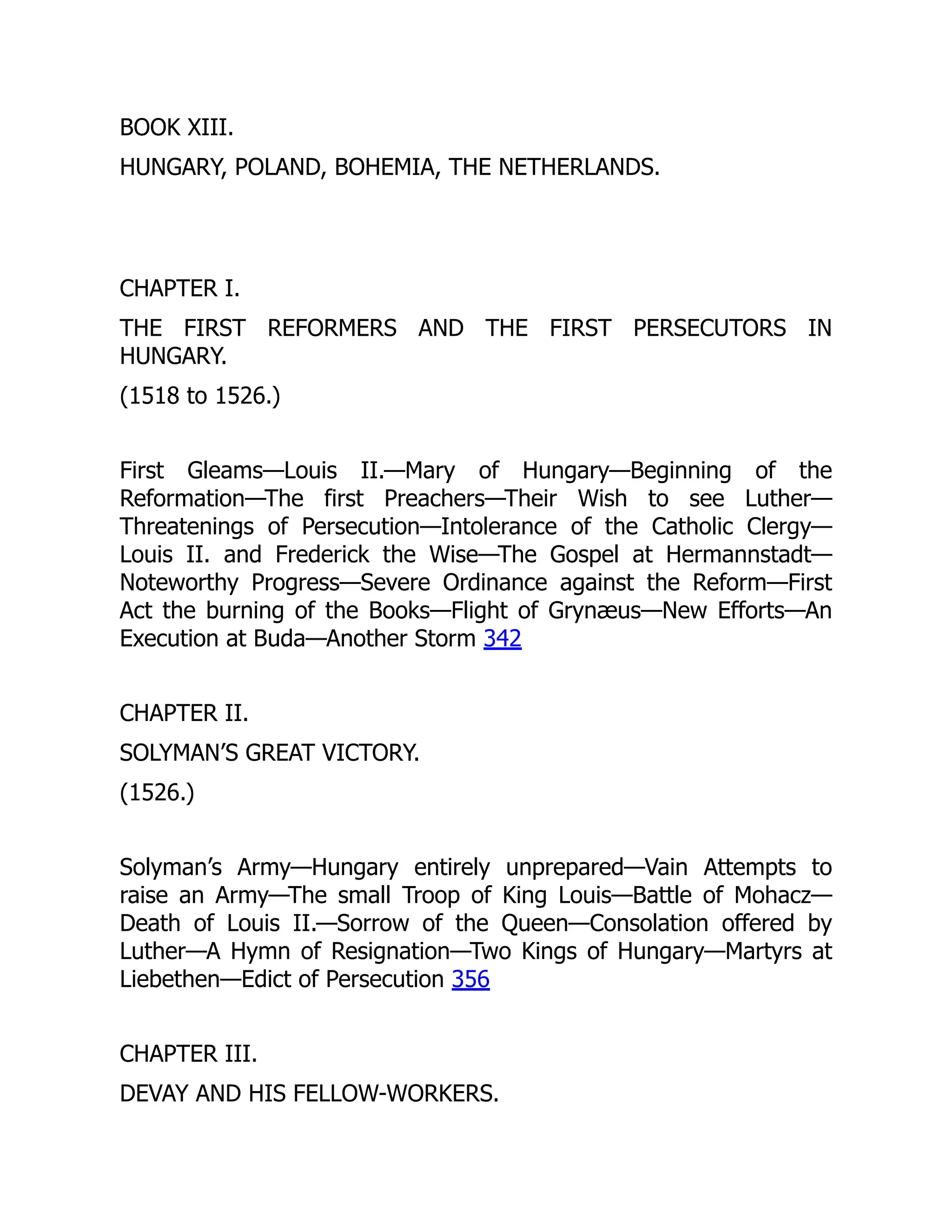 BOOK XIII.
HUNGARY, POLAND, BOHEMIA, THE NETHERLANDS.
CHAPTER I.
THE FIRST REFORMERS AND THE FIRST PERSECUTORS IN
HUNGARY.
(1518 to 1526.)
First Gleams—Louis II.—Mary of Hungary—Beginning of the
Reformation—The first Preachers—Their Wish to see Luther—
Threatenings of Persecution—Intolerance of the Catholic Clergy—
Louis II. and Frederick the Wise—The Gospel at Hermannstadt—
Noteworthy Progress—Severe Ordinance against the Reform—First
Act the burning of the Books—Flight of Grynæus—New Efforts—An
Execution at Buda—Another Storm 342
CHAPTER II.
SOLYMAN’S GREAT VICTORY.
(1526.)
Solyman’s Army—Hungary entirely unprepared—Vain Attempts to
raise an Army—The small Troop of King Louis—Battle of Mohacz—
Death of Louis II.—Sorrow of the Queen—Consolation offered by
Luther—A Hymn of Resignation—Two Kings of Hungary—Martyrs at
Liebethen—Edict of Persecution 356
CHAPTER III.
DEVAY AND HIS FELLOW-WORKERS.
 
