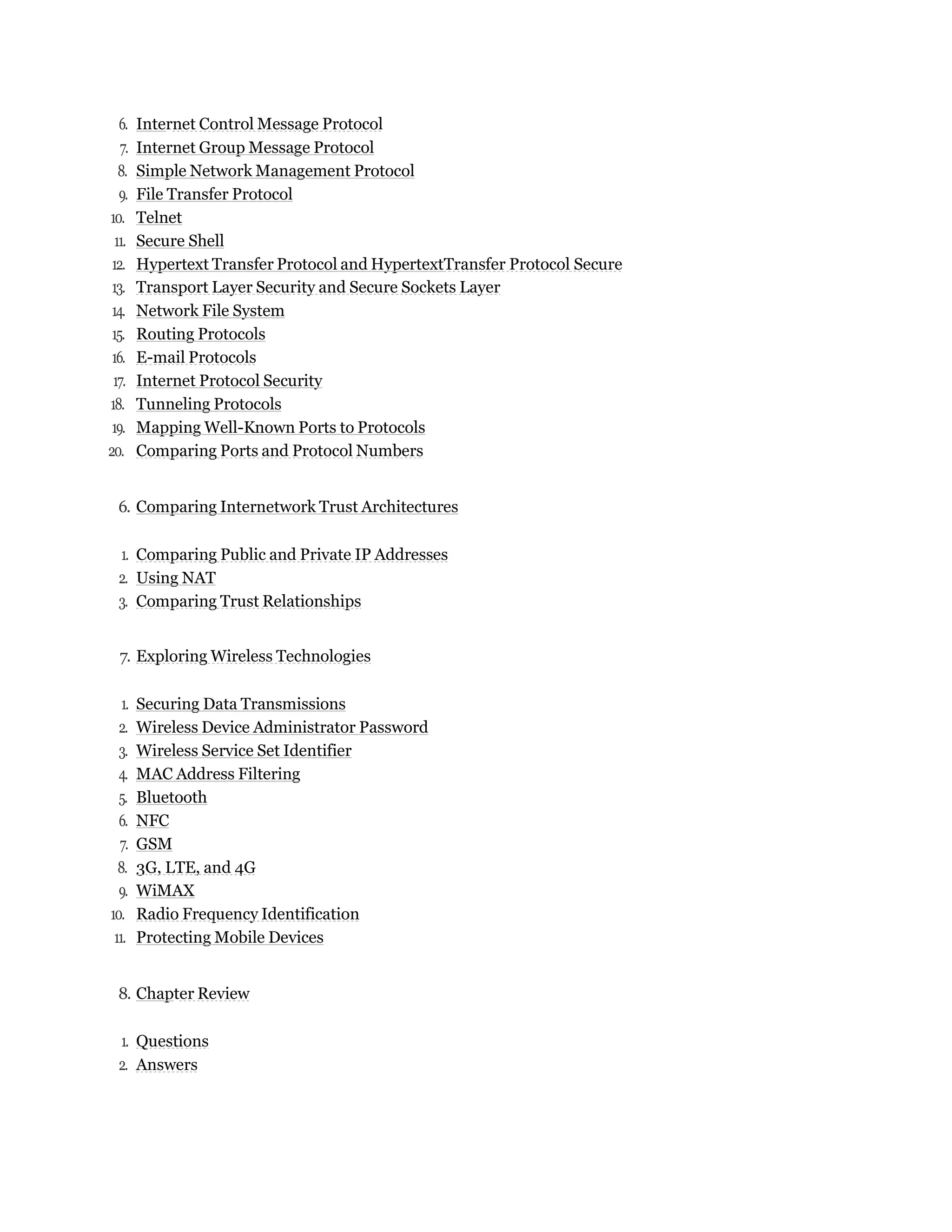 6. Internet Control Message Protocol
7. Internet Group Message Protocol
8. Simple Network Management Protocol
9. File Transfer Protocol
10. Telnet
11. Secure Shell
12. Hypertext Transfer Protocol and HypertextTransfer Protocol Secure
13. Transport Layer Security and Secure Sockets Layer
14. Network File System
15. Routing Protocols
16. E-mail Protocols
17. Internet Protocol Security
18. Tunneling Protocols
19. Mapping Well-Known Ports to Protocols
20. Comparing Ports and Protocol Numbers
6. Comparing Internetwork Trust Architectures
1. Comparing Public and Private IP Addresses
2. Using NAT
3. Comparing Trust Relationships
7. Exploring Wireless Technologies
1. Securing Data Transmissions
2. Wireless Device Administrator Password
3. Wireless Service Set Identifier
4. MAC Address Filtering
5. Bluetooth
6. NFC
7. GSM
8. 3G, LTE, and 4G
9. WiMAX
10. Radio Frequency Identification
11. Protecting Mobile Devices
8. Chapter Review
1. Questions
2. Answers
 