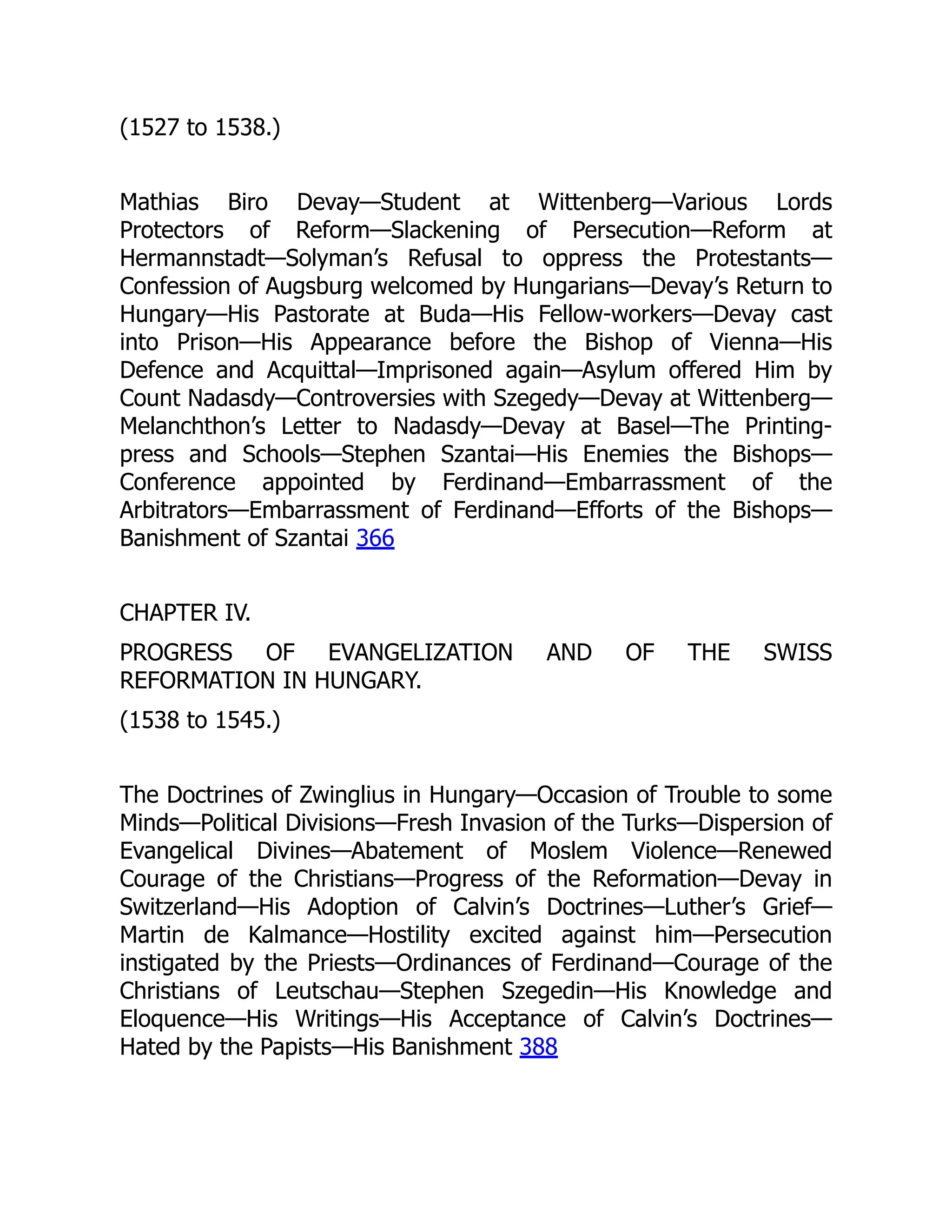 (1527 to 1538.)
Mathias Biro Devay—Student at Wittenberg—Various Lords
Protectors of Reform—Slackening of Persecution—Reform at
Hermannstadt—Solyman’s Refusal to oppress the Protestants—
Confession of Augsburg welcomed by Hungarians—Devay’s Return to
Hungary—His Pastorate at Buda—His Fellow-workers—Devay cast
into Prison—His Appearance before the Bishop of Vienna—His
Defence and Acquittal—Imprisoned again—Asylum offered Him by
Count Nadasdy—Controversies with Szegedy—Devay at Wittenberg—
Melanchthon’s Letter to Nadasdy—Devay at Basel—The Printing-
press and Schools—Stephen Szantai—His Enemies the Bishops—
Conference appointed by Ferdinand—Embarrassment of the
Arbitrators—Embarrassment of Ferdinand—Efforts of the Bishops—
Banishment of Szantai 366
CHAPTER IV.
PROGRESS OF EVANGELIZATION AND OF THE SWISS
REFORMATION IN HUNGARY.
(1538 to 1545.)
The Doctrines of Zwinglius in Hungary—Occasion of Trouble to some
Minds—Political Divisions—Fresh Invasion of the Turks—Dispersion of
Evangelical Divines—Abatement of Moslem Violence—Renewed
Courage of the Christians—Progress of the Reformation—Devay in
Switzerland—His Adoption of Calvin’s Doctrines—Luther’s Grief—
Martin de Kalmance—Hostility excited against him—Persecution
instigated by the Priests—Ordinances of Ferdinand—Courage of the
Christians of Leutschau—Stephen Szegedin—His Knowledge and
Eloquence—His Writings—His Acceptance of Calvin’s Doctrines—
Hated by the Papists—His Banishment 388
 