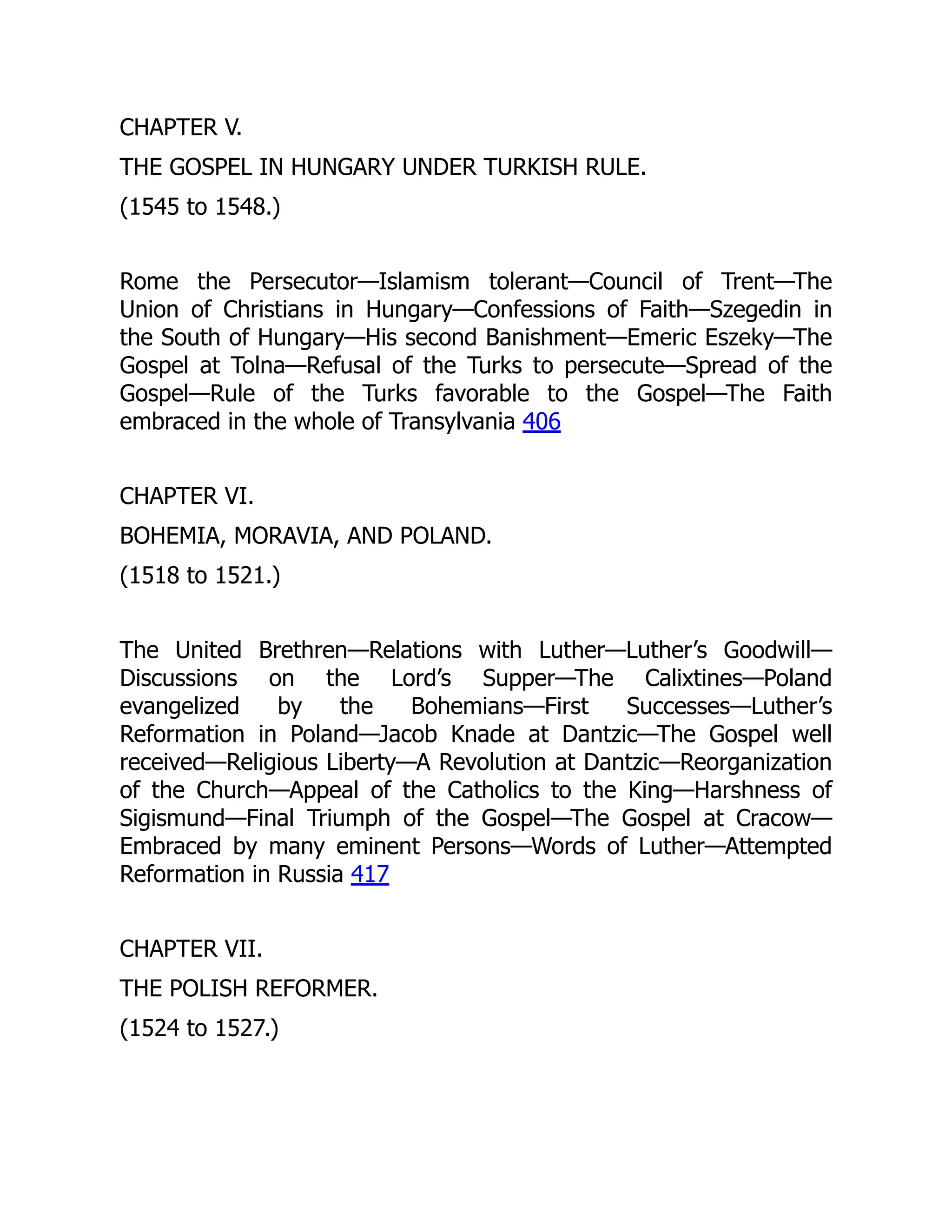 CHAPTER V.
THE GOSPEL IN HUNGARY UNDER TURKISH RULE.
(1545 to 1548.)
Rome the Persecutor—Islamism tolerant—Council of Trent—The
Union of Christians in Hungary—Confessions of Faith—Szegedin in
the South of Hungary—His second Banishment—Emeric Eszeky—The
Gospel at Tolna—Refusal of the Turks to persecute—Spread of the
Gospel—Rule of the Turks favorable to the Gospel—The Faith
embraced in the whole of Transylvania 406
CHAPTER VI.
BOHEMIA, MORAVIA, AND POLAND.
(1518 to 1521.)
The United Brethren—Relations with Luther—Luther’s Goodwill—
Discussions on the Lord’s Supper—The Calixtines—Poland
evangelized by the Bohemians—First Successes—Luther’s
Reformation in Poland—Jacob Knade at Dantzic—The Gospel well
received—Religious Liberty—A Revolution at Dantzic—Reorganization
of the Church—Appeal of the Catholics to the King—Harshness of
Sigismund—Final Triumph of the Gospel—The Gospel at Cracow—
Embraced by many eminent Persons—Words of Luther—Attempted
Reformation in Russia 417
CHAPTER VII.
THE POLISH REFORMER.
(1524 to 1527.)
 
