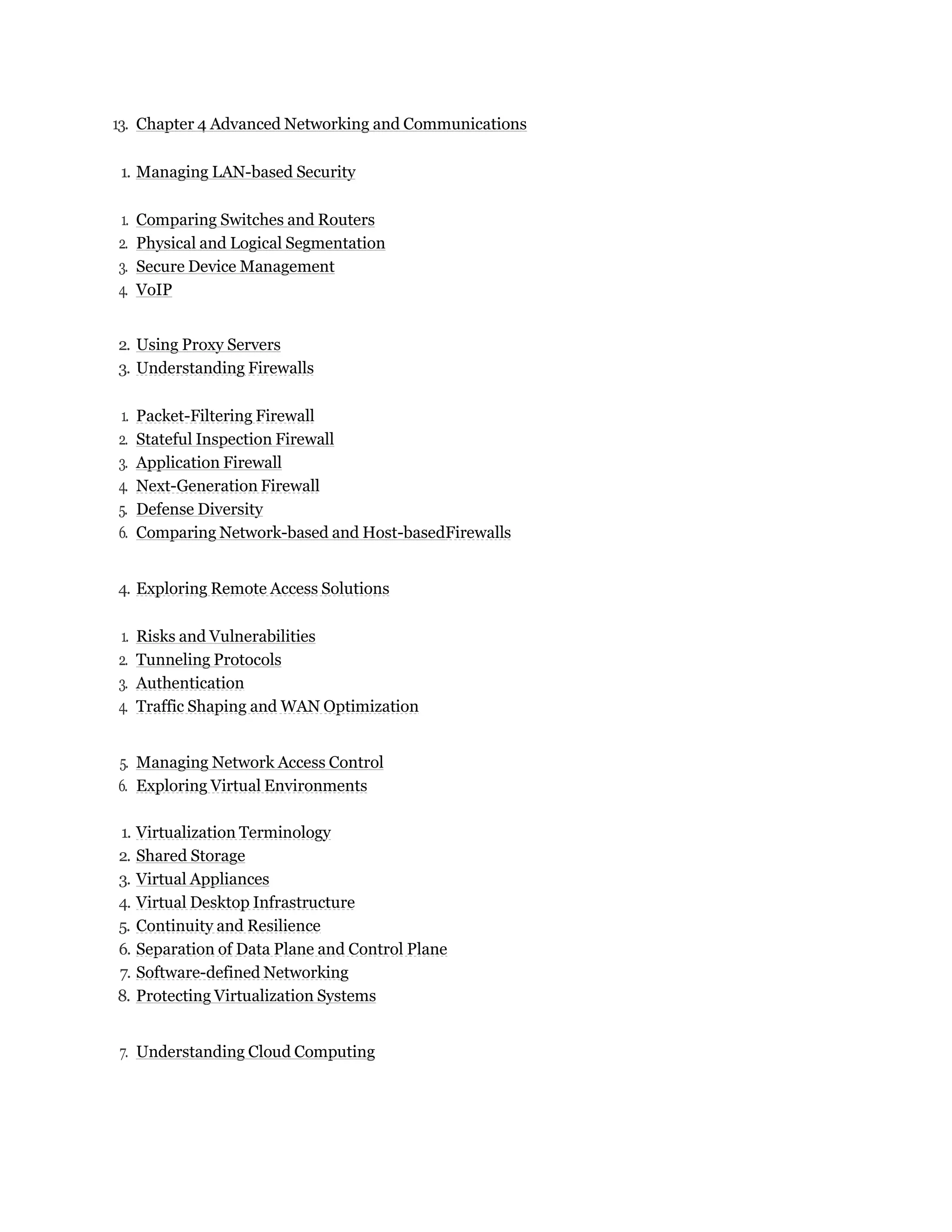 13. Chapter 4 Advanced Networking and Communications
1. Managing LAN-based Security
1. Comparing Switches and Routers
2. Physical and Logical Segmentation
3. Secure Device Management
4. VoIP
2. Using Proxy Servers
3. Understanding Firewalls
1. Packet-Filtering Firewall
2. Stateful Inspection Firewall
3. Application Firewall
4. Next-Generation Firewall
5. Defense Diversity
6. Comparing Network-based and Host-basedFirewalls
4. Exploring Remote Access Solutions
1. Risks and Vulnerabilities
2. Tunneling Protocols
3. Authentication
4. Traffic Shaping and WAN Optimization
5. Managing Network Access Control
6. Exploring Virtual Environments
1. Virtualization Terminology
2. Shared Storage
3. Virtual Appliances
4. Virtual Desktop Infrastructure
5. Continuity and Resilience
6. Separation of Data Plane and Control Plane
7. Software-defined Networking
8. Protecting Virtualization Systems
7. Understanding Cloud Computing
 