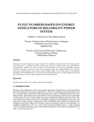 Electrical and Electronics Engineering: An International Journal (ELELIJ) Vol 5, No 2, May 2016
DOI : 10.14810/elelij.2016.5205 51
FUZZY NUMBERS BASED ON ENERGY
INDICATORS OF RELIABILITY POWER
SYSTEM
1
Nadheer A. Shalash and 2
Abu Zaharin Ahmad
1
Faculty of Engineering of Electrical power techniques
Al-Mamon University college,
Baghdad, Iraq
2
Faculty of Electrical and Electronics Engineering
University Malaysia Pahang,
26600 Pekan, Malaysia
Abstract
This paper presents the approach of fuzzy numbers for reliability calculation of electrical energy indices
and compared to an analytical method. In this paper, the fuzzy numbers which are represented by
triangular fuzzy numbers are used to evaluate the load duration curve and the probabilities capacity
generators that are in services, in term of the expected energy not supplied (EENS), loss of energy
expectation (LOEE) and the energy index of the reliability (EIR). A case study based on the Malaysia
distribution network (DISCO-Net) is carried out.The proposed method shows a simple implementation and
the results seem to be a good approximation to the analytical approach.
Keywords
Electrical energy indice; fuzzy numbers; daily load; Probability.
1. INTRODUCTION
Recently, many applications of the fuzzy numbers approach to electric power system engineering
have been proposed. One of these applications is assessed on reliability generation based on the
loss of energy indices. Reliability of the generated power system is afflicted with the load curve
characteristics, peak duration and variety between levels of the peak at each hour, day and month
of each season of a year. Various kinds of customers might have different load curve charts. The
most frequent for electrical loads are for residential, commercial and industrial, which isfor each
load curve usually contains a characteristic chart. Probability based models have already been
advanced for precisely reflects the stochastic nature of generators behavior and determines its
reliability interpretation [1-2]. As a result of the increased demand powers, a small separated
system is not able to provide a power with sufficient generation control and an acceptable level of
 