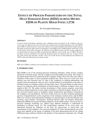 International Journal of Advances in Materials Science and Engineering (IJAMSE) Vol.5, No.2/3, July 2016
DOI : 10.14810/ijamse.2016.5301 1
EFFECT OF PROCESS PARAMETERS ON THE TOTAL
HEAT DAMAGED ZONE (HDZ) DURING MICRO-
EDM OF PLASTIC MOLD STEEL 1.2738
Dr. Govindan Puthumana
Post-Doctoral Researcher, Department of Mechanical Engineering
Technical University of Denmark, Lyngby.
ABSTRACT
In micro electrical discharge machining, three subsurface layersare formed on the workpiece, they are;
recast zone, heat affected zone and converted zone, primarily due to heating-quenching cycles. The HDZ in
micro-EDM is characterized by cracks and weakness in the grain boundary and thermal residual stresses.
This paper presents the effect of process parameters on the HDZ in micro-EDM of plastic mold steel 1.2738.
As the energy of the sparks increases, the thickness of the HDZ increases and the average coefficient of
correlation between energy and HDZ considering three different sections of the zone is 0.8099. Therefore,
the effect of process parameters governing the discharge energy are analyzed; they are: average current
(Ia), peak current (Ip) and pulse ‘on-time’ (Ton). An overall increase in heat-damaged zone thickness by
105% is observed with an increase in pulse on time.
KEYWORDS :
HDZ, micro-EDM, correlation, process parameters, analysis of means, regression analysis
I. INTRODUCTION
Micro-EDM is one of the advanced precision machining techniques, which involves complex
interaction of thermal energy with the workpiece involving heating and cooling. The energy of
the plasma helps removal of material from the workpiece surface, but at the same time, leads to
formation of three types of zones around the machined area. These zones are: recast layer, heat
affected zone and converted zone [1]. Due to the complexity in sparking phenomenon and
material removal mechanisms, there are only a limited number of investigations on the effect of
discharge energy on workpiece surface and sub-surface layers. The heat transfer in spark erosion
process was analyzed and the distribution of thermal energy to different workpiece zones were
studied in Ref. [2]. The studies involved development of heat transfer equations using finite
difference method, prediction of crater shapes and analysis of thermal isotherms. Kumar et al. [3]
have reviewed research works on workpiece surface modifications and influence of heating on
the workpiece, tool and dielectric. The focus of their work was on effect of plasma heating and
pyrolysis of liquid dielectric on the composition of the workpiece external surface and the HDZ.
Thao et al. [4] have used experimental techniques for characterization of the heat-affected zone
involving micro hardness measurement, Scanning Electron (SE) and Electron Backscatter
Diffraction (EBSD) microscopy and Energy Dispersive X-ray (EDX) analysis. The recast layer in
electrical discharge machining was studied using different techniques to understand the
distribution of thermal energy [5]. The compositional variations of the recast layer was
determined followed by inspection of the layer for micro-cracks or micro-voids, and
measurement of micro-hardness. Two recent investigations [6-7] have showed that the size of the
recast layer depends on the energy of sparking. It has been demonstrated that the die sinking
EDM processing conditions influences the thickness of the martensitic dominated zone. Though
 