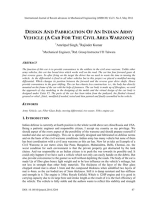 International Journal of Recent advances in Mechanical Engineering (IJMECH) Vol.5, No.2, May 2016
DOI: 10.14810/ijmech.2016.5204 47
DESIGN AND FABRICATION OF AN INDIAN ARMY
VEHICLE (A CAR FOR THE CIVIL AREA WARZONE)
1
Amritpal Singh, 2
Rajinder Kumar
1
Mechanical Engineer, 2
Rtd. Group Instructor ITI Talwara
ABSTRACT
The function of this car is to provide convenience to the soldiers in the civil area warzone. Unlike other
army vehicles, this car has broad tires which works well on the road. The car has four forward gears &
four reverse gears. So after firing on the target the driver has no need to waste the time in turning the
vehicle. As the differential is fixed in all other vehicles but in this project we placed a modified moving
differential. Which changes its position between the forward and the reverse gear drive shafts. Hence
provide convenience to the gear shifting. The car has chassis less construction. i.e., the body has directly
mounted on the frame of the car with the help of fasteners. The car body is made up of fiberglass, we used
the approach of clay modeling in the designing of the molds and the virtual design of the car body is
designed under Catia V5. The parts of the car has been taken from the junkyard, the flushed cleaned,
greased or oiled , fitted , modified if needed, tested and then painted and finally assembled in the vehicle.
KEYWORDS
Army Vehicle, car, Fiber Glass Body, moving differential, two seater, 350cc engine car.
1. INTRODUCTION
Indian defense is currently at fourth position in the whole world above are china Russia and USA.
Being a patriotic engineer and responsible citizen, I accept my country as my privilege. We
should aspect of the every aspect of the possibility of the warzone and should prepare yourself if
needed and also act accordingly. This car is specially designed and fabricated on defense norms
and on the basis of the civil warzone conditions. Indian army has many vehicle but none of them
has best coordination with a civil area warzone as this car has. Now let us take an Example of a
Civil Warzone in our metro cities like Pune, Bangalore, Maharashtra, Delhi, Chennai, etc. the
worst condition for such environment is that the private property got destructed by the tank
chains. And our responsibly as an Indian citizen is to push the war towards its possible end. It
could only happen if we have such a vehicle which not only can easily handle on the debris. But
also provide convenience to the gunner as well without depleting the roads. The body of the car is
made Up of fiber glass hence light weight and to be less influence on the vehicle’s mileage, but
not less in strength than other body materials. The thickness of the layer of the fiber glass
chopped strand mat is about 1.3mm and the compound thickness when solidified two layers of
mat is 4mm. as the car bodied are of 3mm thickness. Still it is damp resistant and has stiffness
and strength in it. The engine is 350cc Royale Enfield, Which is 12HP engine and it is good in
carrying capacity due to its large bore and stroke length.so the result of it is the fuel efficiency of
the vehicle. The vehicle is fully stable and the authors wants to reflect this stability and strength
 