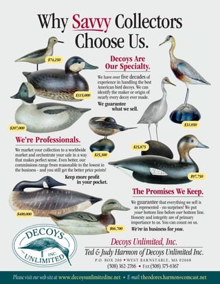 Decoys Are
Our Specialty.
P.O. BOX 206 • WEST BARNSTABLE, MA 02668
(508)362-2766 • FAX (508)375-6367
Pleasevisitourwebsiteat www.decoysunlimitedinc.net • E-mail:theodores.harmon@comcast.net
$207,000
$315,000
$74,250
$25,300
$31,050
$25,875
$400,000
We have over ﬁve decades of
experience in handling the best
American bird decoys. We can
identify the maker or origin of
nearly every decoy ever made.
We guarantee
what we sell.
We’re Professionals.
We market your collection to a worldwide
market and orchestrate your sale in a way
that makes perfect sense. Even better, our
commissions range from reasonable to the lowest in
the business - and you still get the better price points!
Keep more proﬁt
in your pocket.
The Promises We Keep.
We guarantee that everything we sell is
as represented - no surprises! We put
your bottom line before our bottom line.
Honesty and integrity are of primary
importance to us. You can count on us.
We’re in business for you.
$97,750
$66,700
Decoys Unlimited, Inc.
Ted & Judy Harmon of Decoys Unlimited Inc.
Why Savvy Collectors
Choose Us.
 