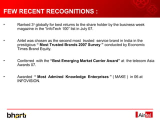 FEW RECENT RECOGNITIONS :
•   Ranked 3rd globally for best returns to the share holder by the business week
    magazine in the “InfoTech 100” list in July 07.


•   Airtel was chosen as the second most trusted service brand in India in the
    prestigious “ Most Trusted Brands 2007 Survey ” conducted by Economic
    Times Brand Equity.


•   Conferred with the “Best Emerging Market Carrier Award” at the telecom Asia
    Awards 07.


•   Awarded “ Most Admired Knowledge Enterprises ” ( MAKE ) in 06 at
    INFOVISION.
 
