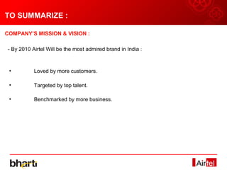TO SUMMARIZE :

COMPANY’S MISSION & VISION :

- By 2010 Airtel Will be the most admired brand in India :



 •         Loved by more customers.

 •         Targeted by top talent.

 •         Benchmarked by more business.
 