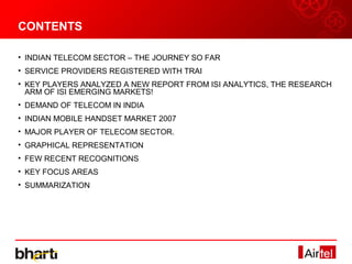 CONTENTS

• INDIAN TELECOM SECTOR – THE JOURNEY SO FAR
• SERVICE PROVIDERS REGISTERED WITH TRAI
• KEY PLAYERS ANALYZED A NEW REPORT FROM ISI ANALYTICS, THE RESEARCH
  ARM OF ISI EMERGING MARKETS!
• DEMAND OF TELECOM IN INDIA
• INDIAN MOBILE HANDSET MARKET 2007
• MAJOR PLAYER OF TELECOM SECTOR.
• GRAPHICAL REPRESENTATION
• FEW RECENT RECOGNITIONS
• KEY FOCUS AREAS
• SUMMARIZATION
 