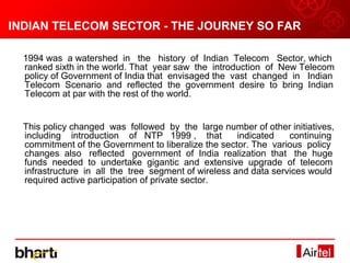 INDIAN TELECOM SECTOR - THE JOURNEY SO FAR
INDIAN TELECOM SECTOR – THE JOURNEY SO FAR
  1994 was a watershed in the history of Indian Telecom Sector, which
  ranked sixth in the world. That year saw the introduction of New Telecom
  policy of Government of India that envisaged the vast changed in Indian
  Telecom Scenario and reflected the government desire to bring Indian
  Telecom at par with the rest of the world.


  This policy changed was followed by the large number of other initiatives,
  including introduction of NTP 1999 , that           indicated   continuing
  commitment of the Government to liberalize the sector. The various policy
  changes also reflected government of India realization that the huge
  funds needed to undertake gigantic and extensive upgrade of telecom
  infrastructure in all the tree segment of wireless and data services would
  required active participation of private sector.
 
