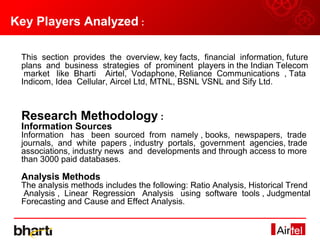 Key Players Analyzed :

 This section provides the overview, key facts, financial information, future
 plans and business strategies of prominent players in the Indian Telecom
  market like Bharti Airtel, Vodaphone, Reliance Communications , Tata
 Indicom, Idea Cellular, Aircel Ltd, MTNL, BSNL VSNL and Sify Ltd.



 Research Methodology :
 Information Sources
 Information has been sourced from namely , books, newspapers, trade
 journals, and white papers , industry portals, government agencies, trade
 associations, industry news and developments and through access to more
 than 3000 paid databases.

 Analysis Methods
 The analysis methods includes the following: Ratio Analysis, Historical Trend
 Analysis , Linear Regression Analysis using software tools , Judgmental
 Forecasting and Cause and Effect Analysis.
 