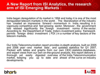 A New Report from ISI Analytics, the research
arm of ISI Emerging Markets :

India began deregulation of its market in 1994 and today it is one of the most
deregulated telecom markets in the world . The liberalization of the industry
has created an impressive forward - momentum in India, resulting in a
vigorously competitive and fast growing sector. Moreover , the government
had relaxed significantly the foreign investment norms in the sector.
According to the Department of Trade, India’s investment policy framework
permits foreign direct investment ( FDI ) in a number of key sectors of the
telecom markets.


Our India Telecommunication report provides in-depth analysis, built on 2005
and 2006 year - end market data , and updated statistics for Q1 2007.
Packed with tables and graphs from our own CEIC statistics databases,
and expert views from our own on-the-ground analysts, this report delivers a
thorough yet easily digested overview of the India Telecommunication
market, keeping you up to date and ahead of the curve on industry
developments.
 