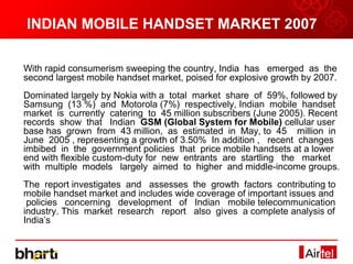 INDIAN MOBILE HANDSET MARKET 2007

With rapid consumerism sweeping the country, India has emerged as the
second largest mobile handset market, poised for explosive growth by 2007.
Dominated largely by Nokia with a total market share of 59%, followed by
Samsung (13 %) and Motorola (7%) respectively, Indian mobile handset
market is currently catering to 45 million subscribers (June 2005). Recent
records show that Indian GSM (Global System for Mobile) cellular user
base has grown from 43 million, as estimated in May, to 45 million in
June 2005 , representing a growth of 3.50% In addition , recent changes
imbibed in the government policies that price mobile handsets at a lower
end with flexible custom-duty for new entrants are startling the market
with multiple models largely aimed to higher and middle-income groups.
The report investigates and assesses the growth factors contributing to
mobile handset market and includes wide coverage of important issues and
 policies concerning development of Indian mobile telecommunication
industry. This market research report also gives a complete analysis of
India’s
 
