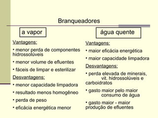 Branqueadores
a vapor água quente
Vantagens:
• menor perda de componentes
hidrossolúveis
• menor volume de efluentes
• fáceis de limpar e esterilizar
Desvantagens:
• menor capacidade limpadora
• resultado menos homogêneo
• perda de peso
• eficácia energética menor
Vantagens:
• maior eficácia energética
• maior capacidade limpadora
Desvantagens:
• perda elevada de minerais,
vit. hidrossolúveis e
carboidratos
• gasto maior pelo maior
consumo de água
• gasto maior - maior
produção de efluentes
 