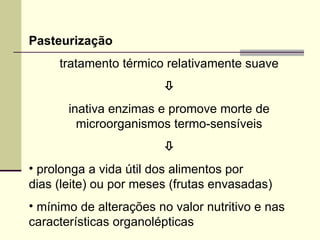 Pasteurização
tratamento térmico relativamente suave

inativa enzimas e promove morte de
microorganismos termo-sensíveis

• prolonga a vida útil dos alimentos por
dias (leite) ou por meses (frutas envasadas)
• mínimo de alterações no valor nutritivo e nas
características organolépticas
 