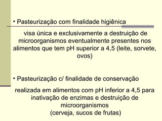 • Pasteurização com finalidade higiênica
visa única e exclusivamente a destruição de
microorganismos eventualmente presentes nos
alimentos que tem pH superior a 4,5 (leite, sorvete,
ovos)
• Pasteurização c/ finalidade de conservação
realizada em alimentos com pH inferior a 4,5 para
inativação de enzimas e destruição de
microorganismos
(cerveja, sucos de frutas)
 