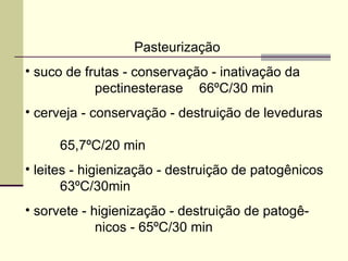 Pasteurização
• suco de frutas - conservação - inativação da
pectinesterase 66ºC/30 min
• cerveja - conservação - destruição de leveduras
65,7ºC/20 min
• leites - higienização - destruição de patogênicos
63ºC/30min
• sorvete - higienização - destruição de patogê-
nicos - 65ºC/30 min
 
