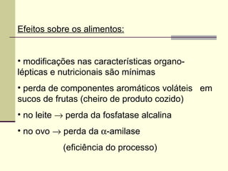 Efeitos sobre os alimentos:
• modificações nas características organo-
lépticas e nutricionais são mínimas
• perda de componentes aromáticos voláteis em
sucos de frutas (cheiro de produto cozido)
• no leite → perda da fosfatase alcalina
• no ovo → perda da α-amilase
(eficiência do processo)
 